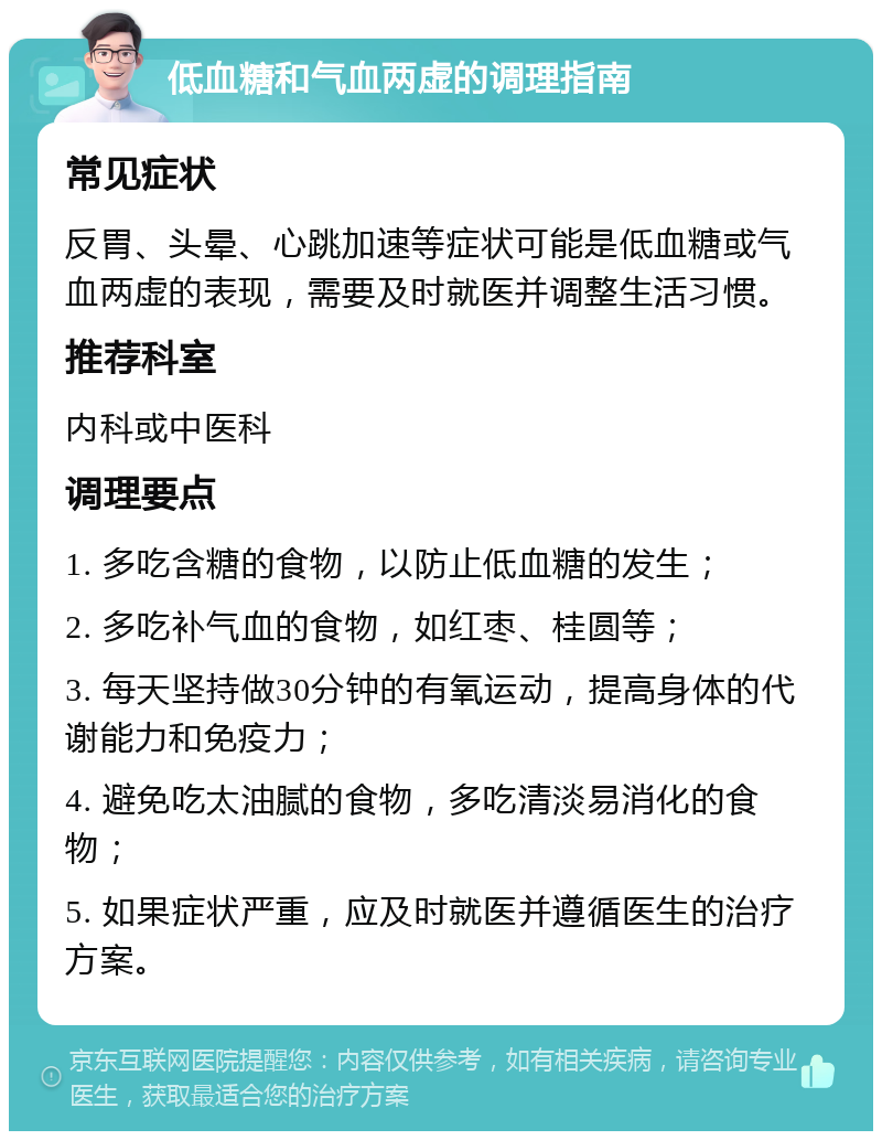 低血糖和气血两虚的调理指南 常见症状 反胃、头晕、心跳加速等症状可能是低血糖或气血两虚的表现，需要及时就医并调整生活习惯。 推荐科室 内科或中医科 调理要点 1. 多吃含糖的食物，以防止低血糖的发生； 2. 多吃补气血的食物，如红枣、桂圆等； 3. 每天坚持做30分钟的有氧运动，提高身体的代谢能力和免疫力； 4. 避免吃太油腻的食物，多吃清淡易消化的食物； 5. 如果症状严重，应及时就医并遵循医生的治疗方案。