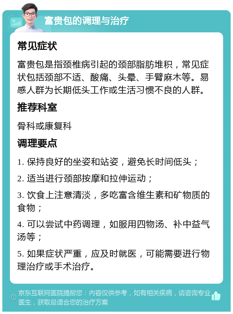 富贵包的调理与治疗 常见症状 富贵包是指颈椎病引起的颈部脂肪堆积，常见症状包括颈部不适、酸痛、头晕、手臂麻木等。易感人群为长期低头工作或生活习惯不良的人群。 推荐科室 骨科或康复科 调理要点 1. 保持良好的坐姿和站姿，避免长时间低头； 2. 适当进行颈部按摩和拉伸运动； 3. 饮食上注意清淡，多吃富含维生素和矿物质的食物； 4. 可以尝试中药调理，如服用四物汤、补中益气汤等； 5. 如果症状严重，应及时就医，可能需要进行物理治疗或手术治疗。