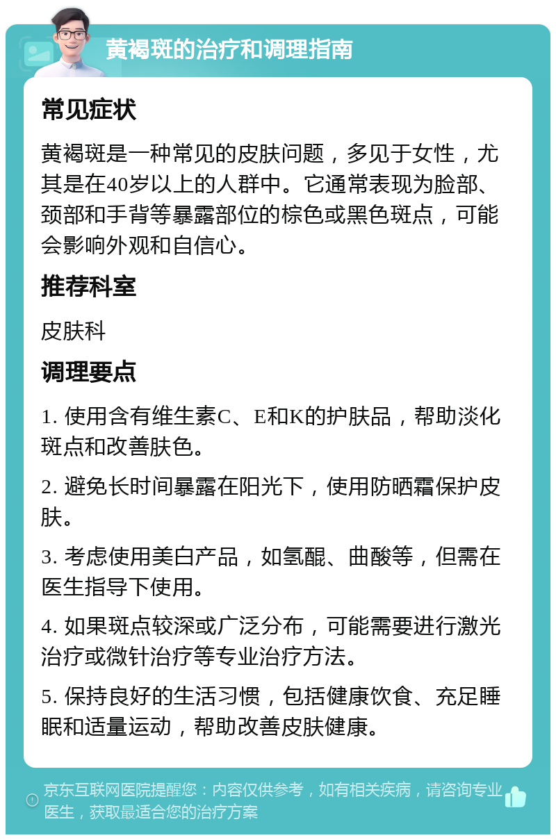 黄褐斑的治疗和调理指南 常见症状 黄褐斑是一种常见的皮肤问题，多见于女性，尤其是在40岁以上的人群中。它通常表现为脸部、颈部和手背等暴露部位的棕色或黑色斑点，可能会影响外观和自信心。 推荐科室 皮肤科 调理要点 1. 使用含有维生素C、E和K的护肤品，帮助淡化斑点和改善肤色。 2. 避免长时间暴露在阳光下，使用防晒霜保护皮肤。 3. 考虑使用美白产品，如氢醌、曲酸等，但需在医生指导下使用。 4. 如果斑点较深或广泛分布，可能需要进行激光治疗或微针治疗等专业治疗方法。 5. 保持良好的生活习惯，包括健康饮食、充足睡眠和适量运动，帮助改善皮肤健康。