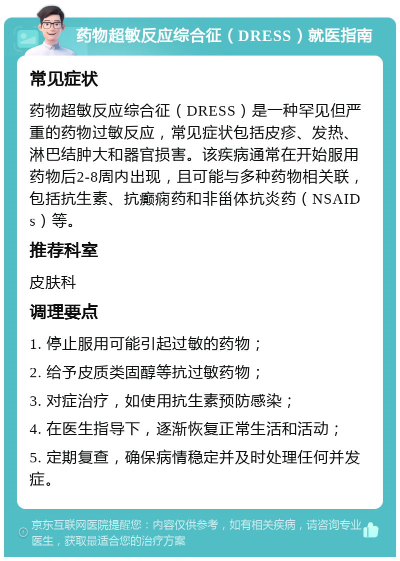 药物超敏反应综合征（DRESS）就医指南 常见症状 药物超敏反应综合征（DRESS）是一种罕见但严重的药物过敏反应，常见症状包括皮疹、发热、淋巴结肿大和器官损害。该疾病通常在开始服用药物后2-8周内出现，且可能与多种药物相关联，包括抗生素、抗癫痫药和非甾体抗炎药（NSAIDs）等。 推荐科室 皮肤科 调理要点 1. 停止服用可能引起过敏的药物； 2. 给予皮质类固醇等抗过敏药物； 3. 对症治疗，如使用抗生素预防感染； 4. 在医生指导下，逐渐恢复正常生活和活动； 5. 定期复查，确保病情稳定并及时处理任何并发症。