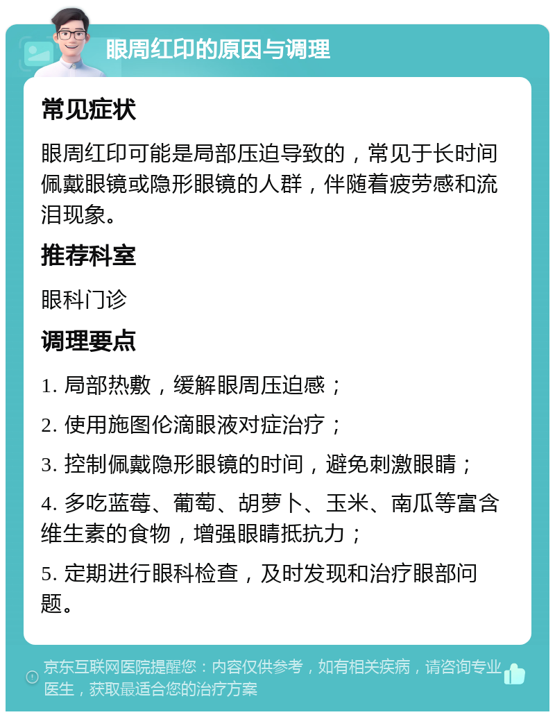 眼周红印的原因与调理 常见症状 眼周红印可能是局部压迫导致的，常见于长时间佩戴眼镜或隐形眼镜的人群，伴随着疲劳感和流泪现象。 推荐科室 眼科门诊 调理要点 1. 局部热敷，缓解眼周压迫感； 2. 使用施图伦滴眼液对症治疗； 3. 控制佩戴隐形眼镜的时间，避免刺激眼睛； 4. 多吃蓝莓、葡萄、胡萝卜、玉米、南瓜等富含维生素的食物，增强眼睛抵抗力； 5. 定期进行眼科检查，及时发现和治疗眼部问题。