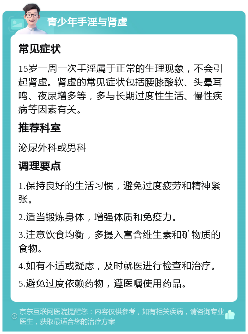 青少年手淫与肾虚 常见症状 15岁一周一次手淫属于正常的生理现象，不会引起肾虚。肾虚的常见症状包括腰膝酸软、头晕耳鸣、夜尿增多等，多与长期过度性生活、慢性疾病等因素有关。 推荐科室 泌尿外科或男科 调理要点 1.保持良好的生活习惯，避免过度疲劳和精神紧张。 2.适当锻炼身体，增强体质和免疫力。 3.注意饮食均衡，多摄入富含维生素和矿物质的食物。 4.如有不适或疑虑，及时就医进行检查和治疗。 5.避免过度依赖药物，遵医嘱使用药品。