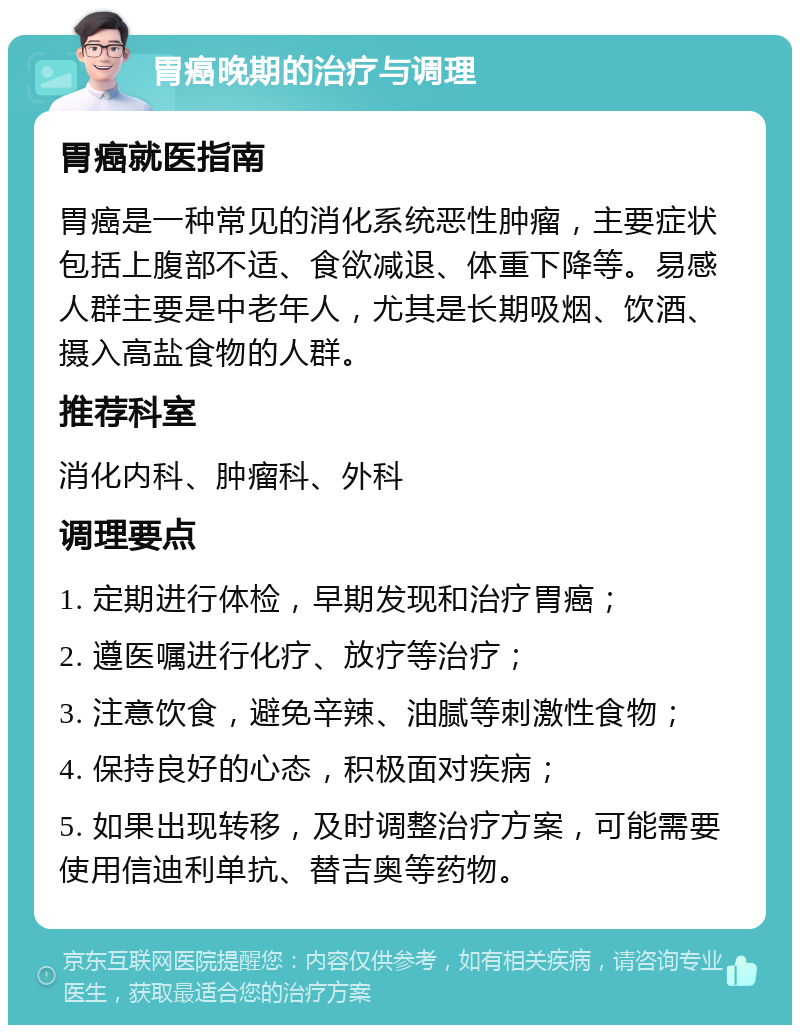 胃癌晚期的治疗与调理 胃癌就医指南 胃癌是一种常见的消化系统恶性肿瘤，主要症状包括上腹部不适、食欲减退、体重下降等。易感人群主要是中老年人，尤其是长期吸烟、饮酒、摄入高盐食物的人群。 推荐科室 消化内科、肿瘤科、外科 调理要点 1. 定期进行体检，早期发现和治疗胃癌； 2. 遵医嘱进行化疗、放疗等治疗； 3. 注意饮食，避免辛辣、油腻等刺激性食物； 4. 保持良好的心态，积极面对疾病； 5. 如果出现转移，及时调整治疗方案，可能需要使用信迪利单抗、替吉奥等药物。