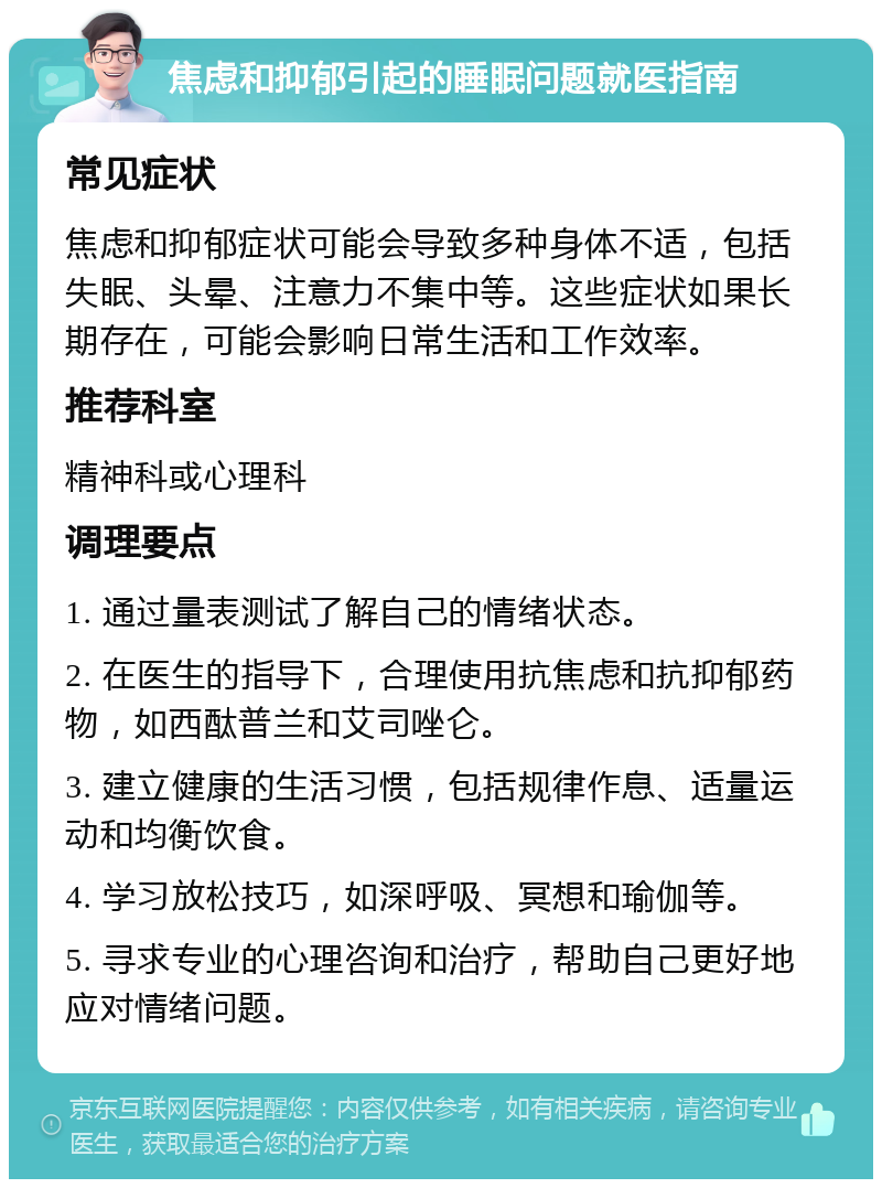 焦虑和抑郁引起的睡眠问题就医指南 常见症状 焦虑和抑郁症状可能会导致多种身体不适，包括失眠、头晕、注意力不集中等。这些症状如果长期存在，可能会影响日常生活和工作效率。 推荐科室 精神科或心理科 调理要点 1. 通过量表测试了解自己的情绪状态。 2. 在医生的指导下，合理使用抗焦虑和抗抑郁药物，如西酞普兰和艾司唑仑。 3. 建立健康的生活习惯，包括规律作息、适量运动和均衡饮食。 4. 学习放松技巧，如深呼吸、冥想和瑜伽等。 5. 寻求专业的心理咨询和治疗，帮助自己更好地应对情绪问题。