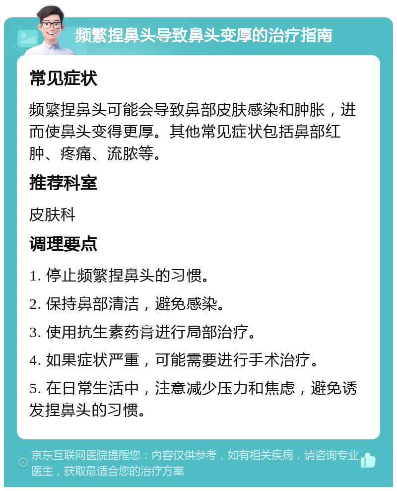 频繁捏鼻头导致鼻头变厚的治疗指南 常见症状 频繁捏鼻头可能会导致鼻部皮肤感染和肿胀，进而使鼻头变得更厚。其他常见症状包括鼻部红肿、疼痛、流脓等。 推荐科室 皮肤科 调理要点 1. 停止频繁捏鼻头的习惯。 2. 保持鼻部清洁，避免感染。 3. 使用抗生素药膏进行局部治疗。 4. 如果症状严重，可能需要进行手术治疗。 5. 在日常生活中，注意减少压力和焦虑，避免诱发捏鼻头的习惯。