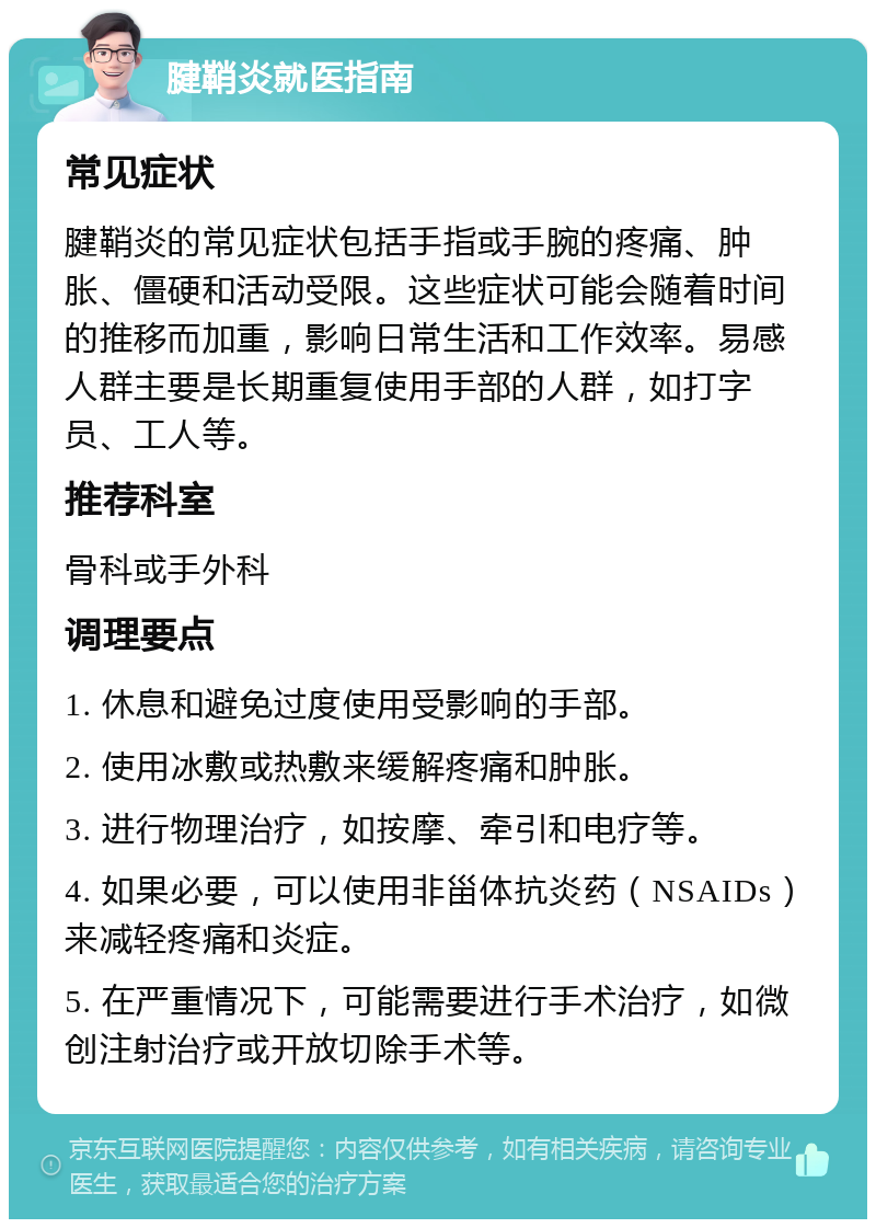 腱鞘炎就医指南 常见症状 腱鞘炎的常见症状包括手指或手腕的疼痛、肿胀、僵硬和活动受限。这些症状可能会随着时间的推移而加重，影响日常生活和工作效率。易感人群主要是长期重复使用手部的人群，如打字员、工人等。 推荐科室 骨科或手外科 调理要点 1. 休息和避免过度使用受影响的手部。 2. 使用冰敷或热敷来缓解疼痛和肿胀。 3. 进行物理治疗，如按摩、牵引和电疗等。 4. 如果必要，可以使用非甾体抗炎药（NSAIDs）来减轻疼痛和炎症。 5. 在严重情况下，可能需要进行手术治疗，如微创注射治疗或开放切除手术等。