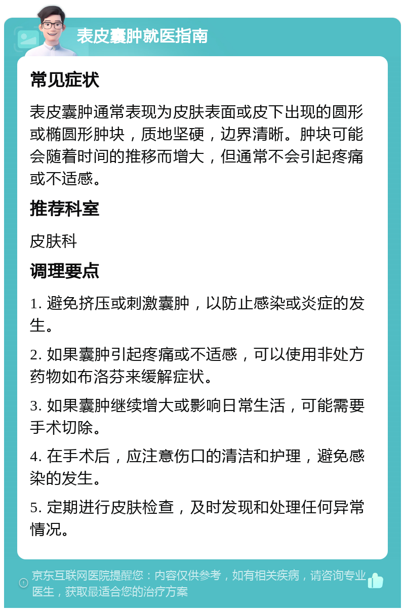 表皮囊肿就医指南 常见症状 表皮囊肿通常表现为皮肤表面或皮下出现的圆形或椭圆形肿块，质地坚硬，边界清晰。肿块可能会随着时间的推移而增大，但通常不会引起疼痛或不适感。 推荐科室 皮肤科 调理要点 1. 避免挤压或刺激囊肿，以防止感染或炎症的发生。 2. 如果囊肿引起疼痛或不适感，可以使用非处方药物如布洛芬来缓解症状。 3. 如果囊肿继续增大或影响日常生活，可能需要手术切除。 4. 在手术后，应注意伤口的清洁和护理，避免感染的发生。 5. 定期进行皮肤检查，及时发现和处理任何异常情况。