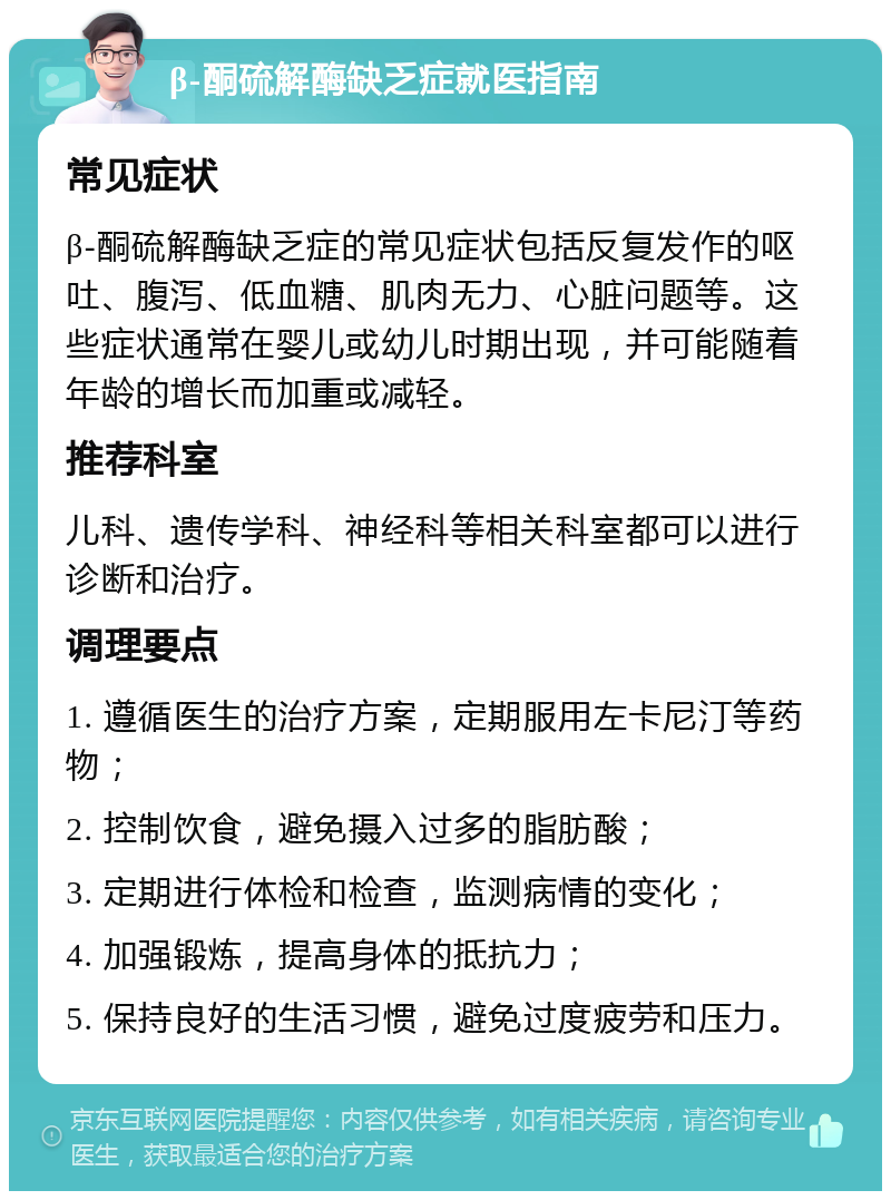 β-酮硫解酶缺乏症就医指南 常见症状 β-酮硫解酶缺乏症的常见症状包括反复发作的呕吐、腹泻、低血糖、肌肉无力、心脏问题等。这些症状通常在婴儿或幼儿时期出现，并可能随着年龄的增长而加重或减轻。 推荐科室 儿科、遗传学科、神经科等相关科室都可以进行诊断和治疗。 调理要点 1. 遵循医生的治疗方案，定期服用左卡尼汀等药物； 2. 控制饮食，避免摄入过多的脂肪酸； 3. 定期进行体检和检查，监测病情的变化； 4. 加强锻炼，提高身体的抵抗力； 5. 保持良好的生活习惯，避免过度疲劳和压力。