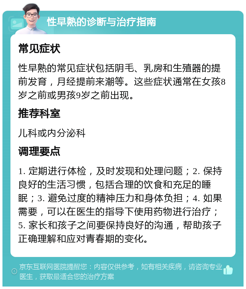 性早熟的诊断与治疗指南 常见症状 性早熟的常见症状包括阴毛、乳房和生殖器的提前发育，月经提前来潮等。这些症状通常在女孩8岁之前或男孩9岁之前出现。 推荐科室 儿科或内分泌科 调理要点 1. 定期进行体检，及时发现和处理问题；2. 保持良好的生活习惯，包括合理的饮食和充足的睡眠；3. 避免过度的精神压力和身体负担；4. 如果需要，可以在医生的指导下使用药物进行治疗；5. 家长和孩子之间要保持良好的沟通，帮助孩子正确理解和应对青春期的变化。