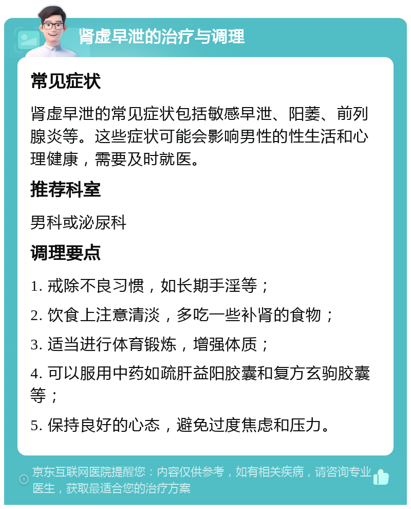 肾虚早泄的治疗与调理 常见症状 肾虚早泄的常见症状包括敏感早泄、阳萎、前列腺炎等。这些症状可能会影响男性的性生活和心理健康，需要及时就医。 推荐科室 男科或泌尿科 调理要点 1. 戒除不良习惯，如长期手淫等； 2. 饮食上注意清淡，多吃一些补肾的食物； 3. 适当进行体育锻炼，增强体质； 4. 可以服用中药如疏肝益阳胶囊和复方玄驹胶囊等； 5. 保持良好的心态，避免过度焦虑和压力。