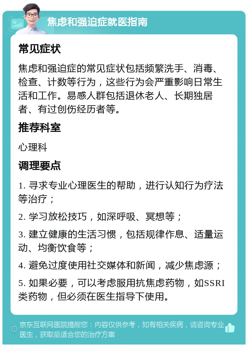 焦虑和强迫症就医指南 常见症状 焦虑和强迫症的常见症状包括频繁洗手、消毒、检查、计数等行为，这些行为会严重影响日常生活和工作。易感人群包括退休老人、长期独居者、有过创伤经历者等。 推荐科室 心理科 调理要点 1. 寻求专业心理医生的帮助，进行认知行为疗法等治疗； 2. 学习放松技巧，如深呼吸、冥想等； 3. 建立健康的生活习惯，包括规律作息、适量运动、均衡饮食等； 4. 避免过度使用社交媒体和新闻，减少焦虑源； 5. 如果必要，可以考虑服用抗焦虑药物，如SSRI类药物，但必须在医生指导下使用。