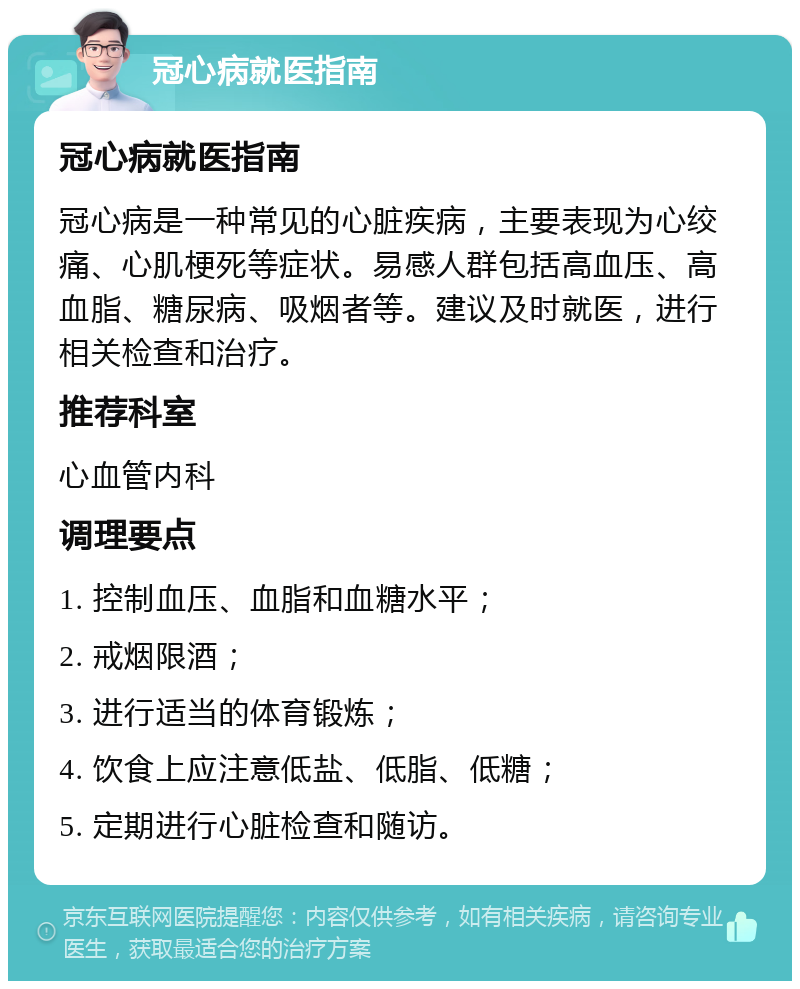 冠心病就医指南 冠心病就医指南 冠心病是一种常见的心脏疾病，主要表现为心绞痛、心肌梗死等症状。易感人群包括高血压、高血脂、糖尿病、吸烟者等。建议及时就医，进行相关检查和治疗。 推荐科室 心血管内科 调理要点 1. 控制血压、血脂和血糖水平； 2. 戒烟限酒； 3. 进行适当的体育锻炼； 4. 饮食上应注意低盐、低脂、低糖； 5. 定期进行心脏检查和随访。