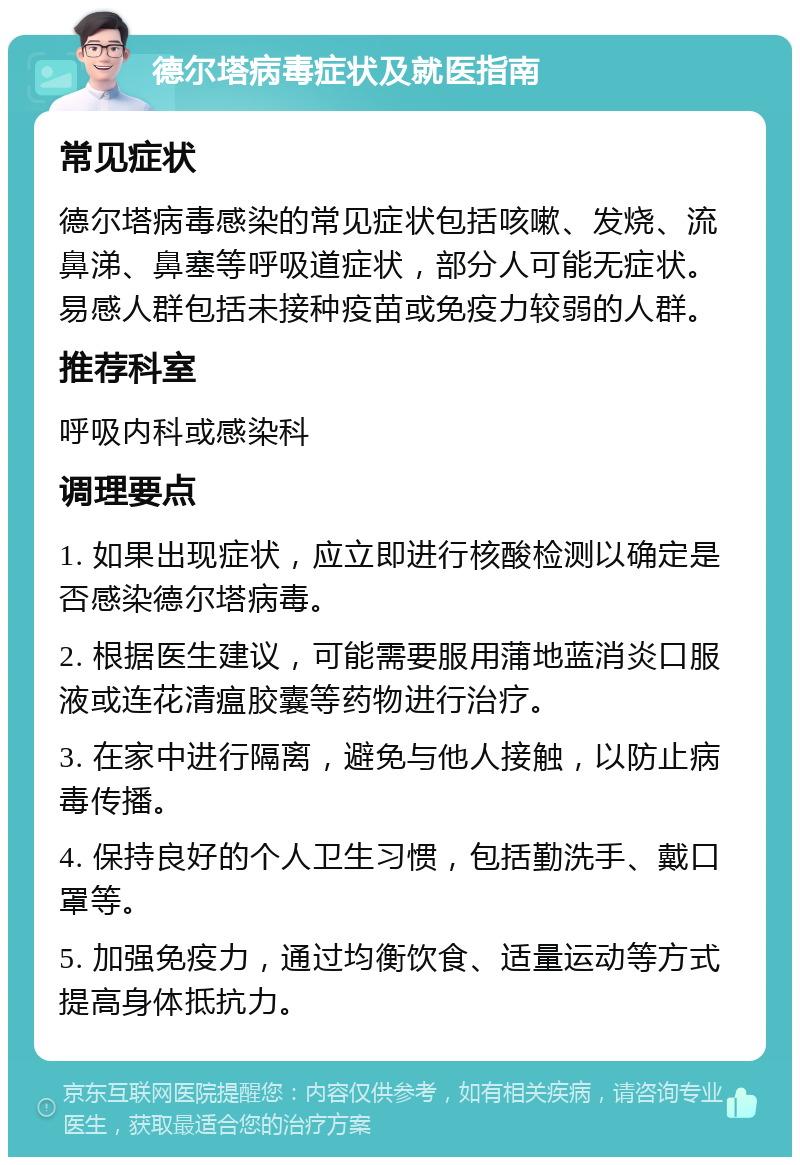 德尔塔病毒症状及就医指南 常见症状 德尔塔病毒感染的常见症状包括咳嗽、发烧、流鼻涕、鼻塞等呼吸道症状，部分人可能无症状。易感人群包括未接种疫苗或免疫力较弱的人群。 推荐科室 呼吸内科或感染科 调理要点 1. 如果出现症状，应立即进行核酸检测以确定是否感染德尔塔病毒。 2. 根据医生建议，可能需要服用蒲地蓝消炎口服液或连花清瘟胶囊等药物进行治疗。 3. 在家中进行隔离，避免与他人接触，以防止病毒传播。 4. 保持良好的个人卫生习惯，包括勤洗手、戴口罩等。 5. 加强免疫力，通过均衡饮食、适量运动等方式提高身体抵抗力。