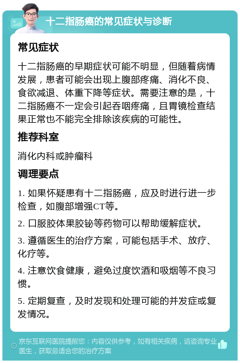 十二指肠癌的常见症状与诊断 常见症状 十二指肠癌的早期症状可能不明显，但随着病情发展，患者可能会出现上腹部疼痛、消化不良、食欲减退、体重下降等症状。需要注意的是，十二指肠癌不一定会引起吞咽疼痛，且胃镜检查结果正常也不能完全排除该疾病的可能性。 推荐科室 消化内科或肿瘤科 调理要点 1. 如果怀疑患有十二指肠癌，应及时进行进一步检查，如腹部增强CT等。 2. 口服胶体果胶铋等药物可以帮助缓解症状。 3. 遵循医生的治疗方案，可能包括手术、放疗、化疗等。 4. 注意饮食健康，避免过度饮酒和吸烟等不良习惯。 5. 定期复查，及时发现和处理可能的并发症或复发情况。