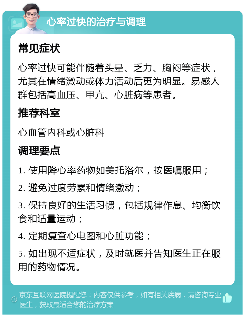 心率过快的治疗与调理 常见症状 心率过快可能伴随着头晕、乏力、胸闷等症状，尤其在情绪激动或体力活动后更为明显。易感人群包括高血压、甲亢、心脏病等患者。 推荐科室 心血管内科或心脏科 调理要点 1. 使用降心率药物如美托洛尔，按医嘱服用； 2. 避免过度劳累和情绪激动； 3. 保持良好的生活习惯，包括规律作息、均衡饮食和适量运动； 4. 定期复查心电图和心脏功能； 5. 如出现不适症状，及时就医并告知医生正在服用的药物情况。