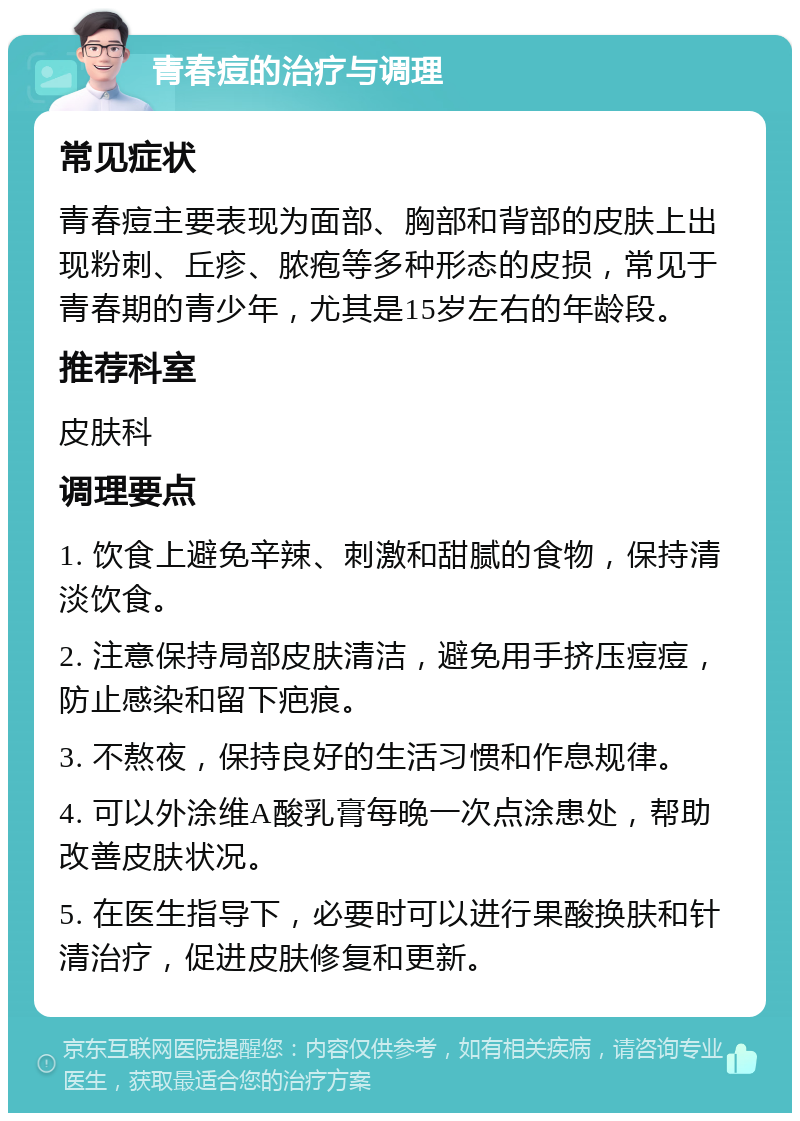 青春痘的治疗与调理 常见症状 青春痘主要表现为面部、胸部和背部的皮肤上出现粉刺、丘疹、脓疱等多种形态的皮损，常见于青春期的青少年，尤其是15岁左右的年龄段。 推荐科室 皮肤科 调理要点 1. 饮食上避免辛辣、刺激和甜腻的食物，保持清淡饮食。 2. 注意保持局部皮肤清洁，避免用手挤压痘痘，防止感染和留下疤痕。 3. 不熬夜，保持良好的生活习惯和作息规律。 4. 可以外涂维A酸乳膏每晚一次点涂患处，帮助改善皮肤状况。 5. 在医生指导下，必要时可以进行果酸换肤和针清治疗，促进皮肤修复和更新。