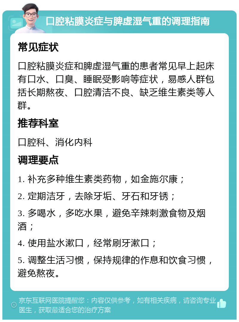 口腔粘膜炎症与脾虚湿气重的调理指南 常见症状 口腔粘膜炎症和脾虚湿气重的患者常见早上起床有口水、口臭、睡眠受影响等症状，易感人群包括长期熬夜、口腔清洁不良、缺乏维生素类等人群。 推荐科室 口腔科、消化内科 调理要点 1. 补充多种维生素类药物，如金施尔康； 2. 定期洁牙，去除牙垢、牙石和牙锈； 3. 多喝水，多吃水果，避免辛辣刺激食物及烟酒； 4. 使用盐水漱口，经常刷牙漱口； 5. 调整生活习惯，保持规律的作息和饮食习惯，避免熬夜。