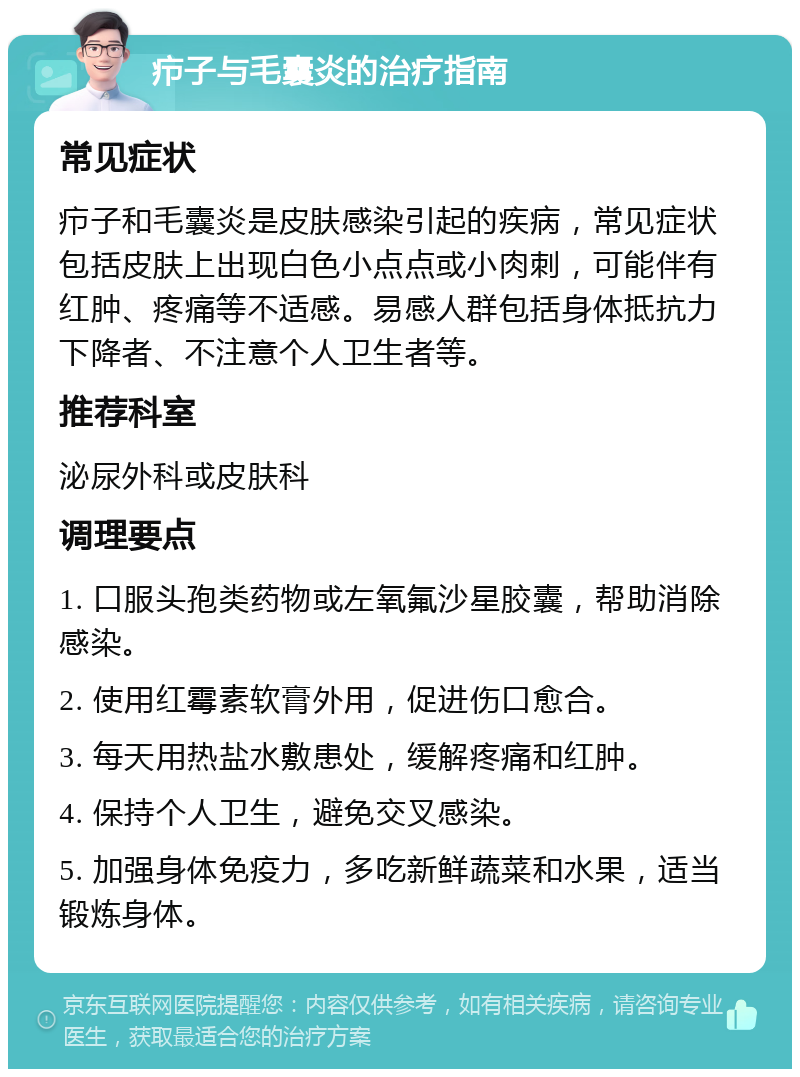 疖子与毛囊炎的治疗指南 常见症状 疖子和毛囊炎是皮肤感染引起的疾病，常见症状包括皮肤上出现白色小点点或小肉刺，可能伴有红肿、疼痛等不适感。易感人群包括身体抵抗力下降者、不注意个人卫生者等。 推荐科室 泌尿外科或皮肤科 调理要点 1. 口服头孢类药物或左氧氟沙星胶囊，帮助消除感染。 2. 使用红霉素软膏外用，促进伤口愈合。 3. 每天用热盐水敷患处，缓解疼痛和红肿。 4. 保持个人卫生，避免交叉感染。 5. 加强身体免疫力，多吃新鲜蔬菜和水果，适当锻炼身体。