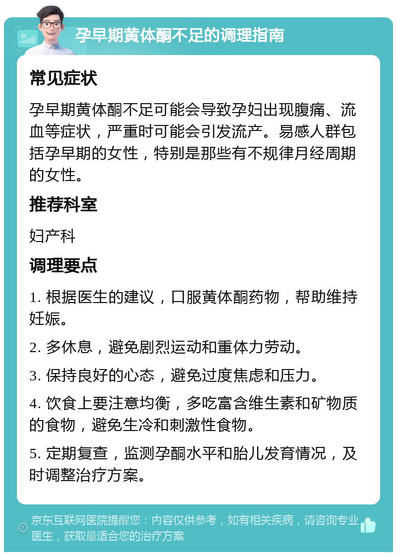 孕早期黄体酮不足的调理指南 常见症状 孕早期黄体酮不足可能会导致孕妇出现腹痛、流血等症状，严重时可能会引发流产。易感人群包括孕早期的女性，特别是那些有不规律月经周期的女性。 推荐科室 妇产科 调理要点 1. 根据医生的建议，口服黄体酮药物，帮助维持妊娠。 2. 多休息，避免剧烈运动和重体力劳动。 3. 保持良好的心态，避免过度焦虑和压力。 4. 饮食上要注意均衡，多吃富含维生素和矿物质的食物，避免生冷和刺激性食物。 5. 定期复查，监测孕酮水平和胎儿发育情况，及时调整治疗方案。