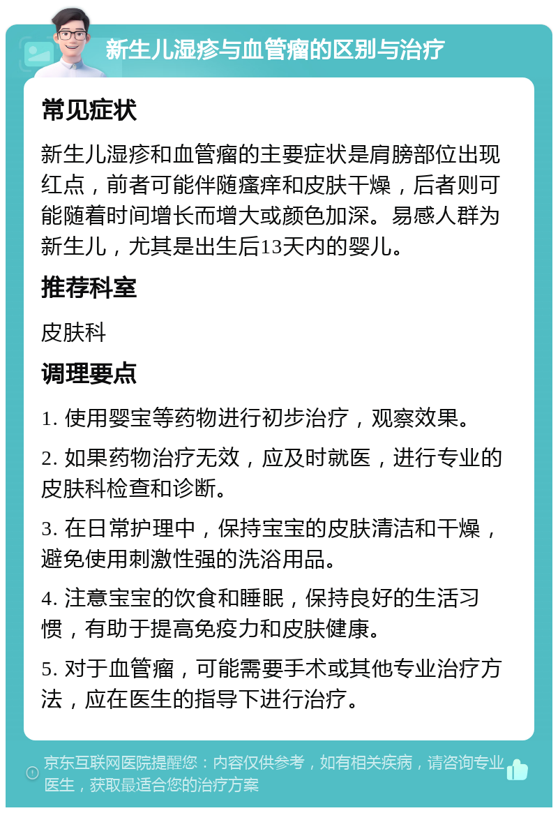 新生儿湿疹与血管瘤的区别与治疗 常见症状 新生儿湿疹和血管瘤的主要症状是肩膀部位出现红点，前者可能伴随瘙痒和皮肤干燥，后者则可能随着时间增长而增大或颜色加深。易感人群为新生儿，尤其是出生后13天内的婴儿。 推荐科室 皮肤科 调理要点 1. 使用婴宝等药物进行初步治疗，观察效果。 2. 如果药物治疗无效，应及时就医，进行专业的皮肤科检查和诊断。 3. 在日常护理中，保持宝宝的皮肤清洁和干燥，避免使用刺激性强的洗浴用品。 4. 注意宝宝的饮食和睡眠，保持良好的生活习惯，有助于提高免疫力和皮肤健康。 5. 对于血管瘤，可能需要手术或其他专业治疗方法，应在医生的指导下进行治疗。