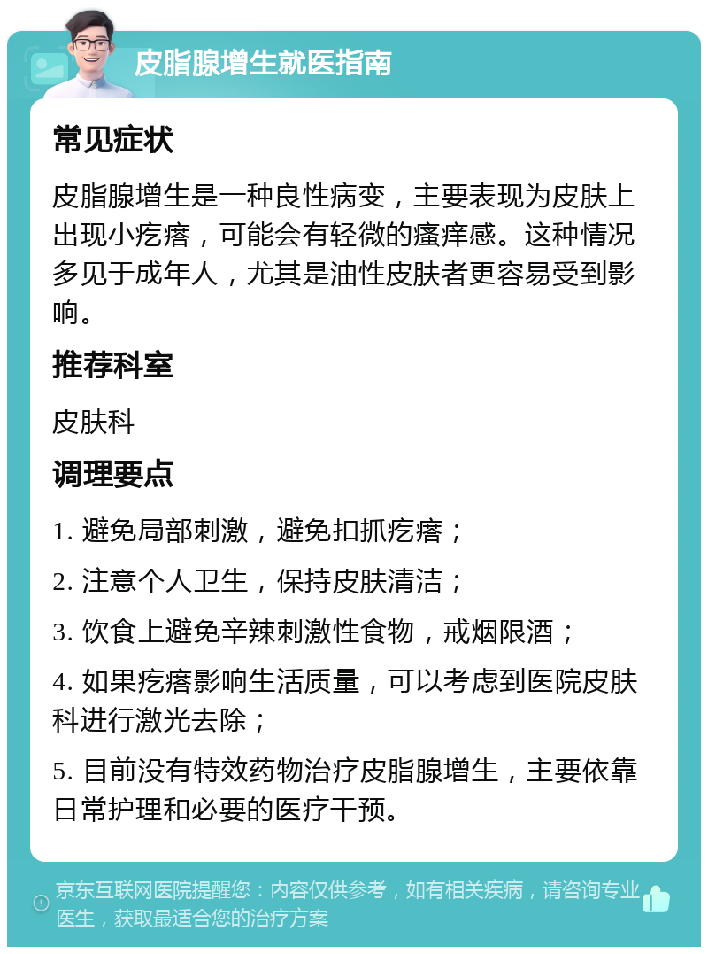 皮脂腺增生就医指南 常见症状 皮脂腺增生是一种良性病变，主要表现为皮肤上出现小疙瘩，可能会有轻微的瘙痒感。这种情况多见于成年人，尤其是油性皮肤者更容易受到影响。 推荐科室 皮肤科 调理要点 1. 避免局部刺激，避免扣抓疙瘩； 2. 注意个人卫生，保持皮肤清洁； 3. 饮食上避免辛辣刺激性食物，戒烟限酒； 4. 如果疙瘩影响生活质量，可以考虑到医院皮肤科进行激光去除； 5. 目前没有特效药物治疗皮脂腺增生，主要依靠日常护理和必要的医疗干预。