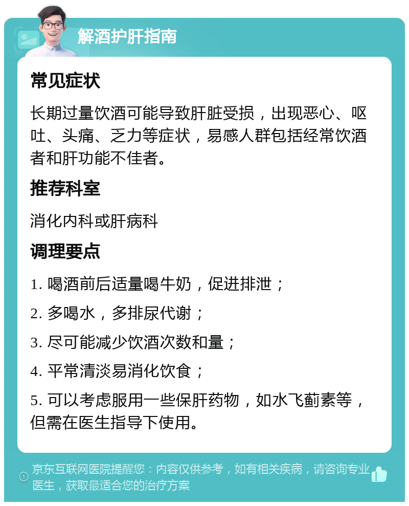 解酒护肝指南 常见症状 长期过量饮酒可能导致肝脏受损，出现恶心、呕吐、头痛、乏力等症状，易感人群包括经常饮酒者和肝功能不佳者。 推荐科室 消化内科或肝病科 调理要点 1. 喝酒前后适量喝牛奶，促进排泄； 2. 多喝水，多排尿代谢； 3. 尽可能减少饮酒次数和量； 4. 平常清淡易消化饮食； 5. 可以考虑服用一些保肝药物，如水飞蓟素等，但需在医生指导下使用。