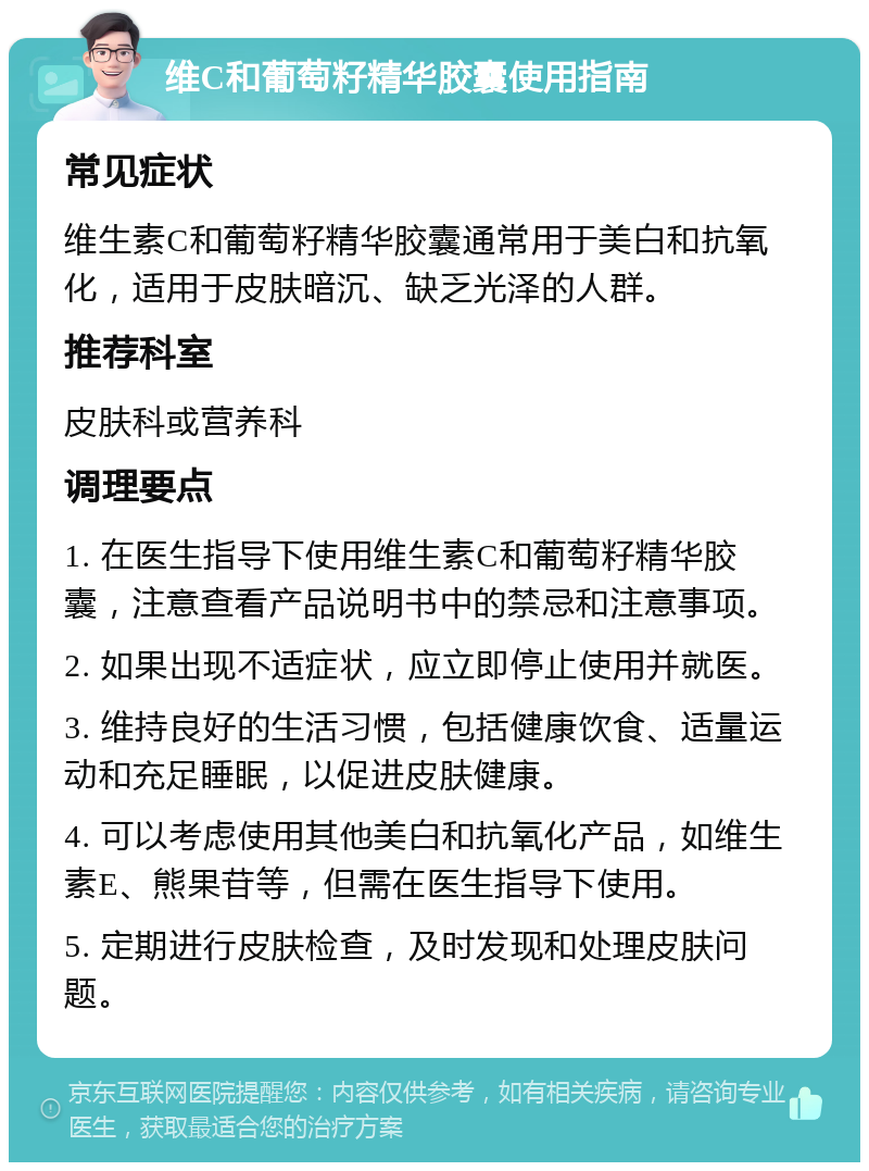 维C和葡萄籽精华胶囊使用指南 常见症状 维生素C和葡萄籽精华胶囊通常用于美白和抗氧化，适用于皮肤暗沉、缺乏光泽的人群。 推荐科室 皮肤科或营养科 调理要点 1. 在医生指导下使用维生素C和葡萄籽精华胶囊，注意查看产品说明书中的禁忌和注意事项。 2. 如果出现不适症状，应立即停止使用并就医。 3. 维持良好的生活习惯，包括健康饮食、适量运动和充足睡眠，以促进皮肤健康。 4. 可以考虑使用其他美白和抗氧化产品，如维生素E、熊果苷等，但需在医生指导下使用。 5. 定期进行皮肤检查，及时发现和处理皮肤问题。