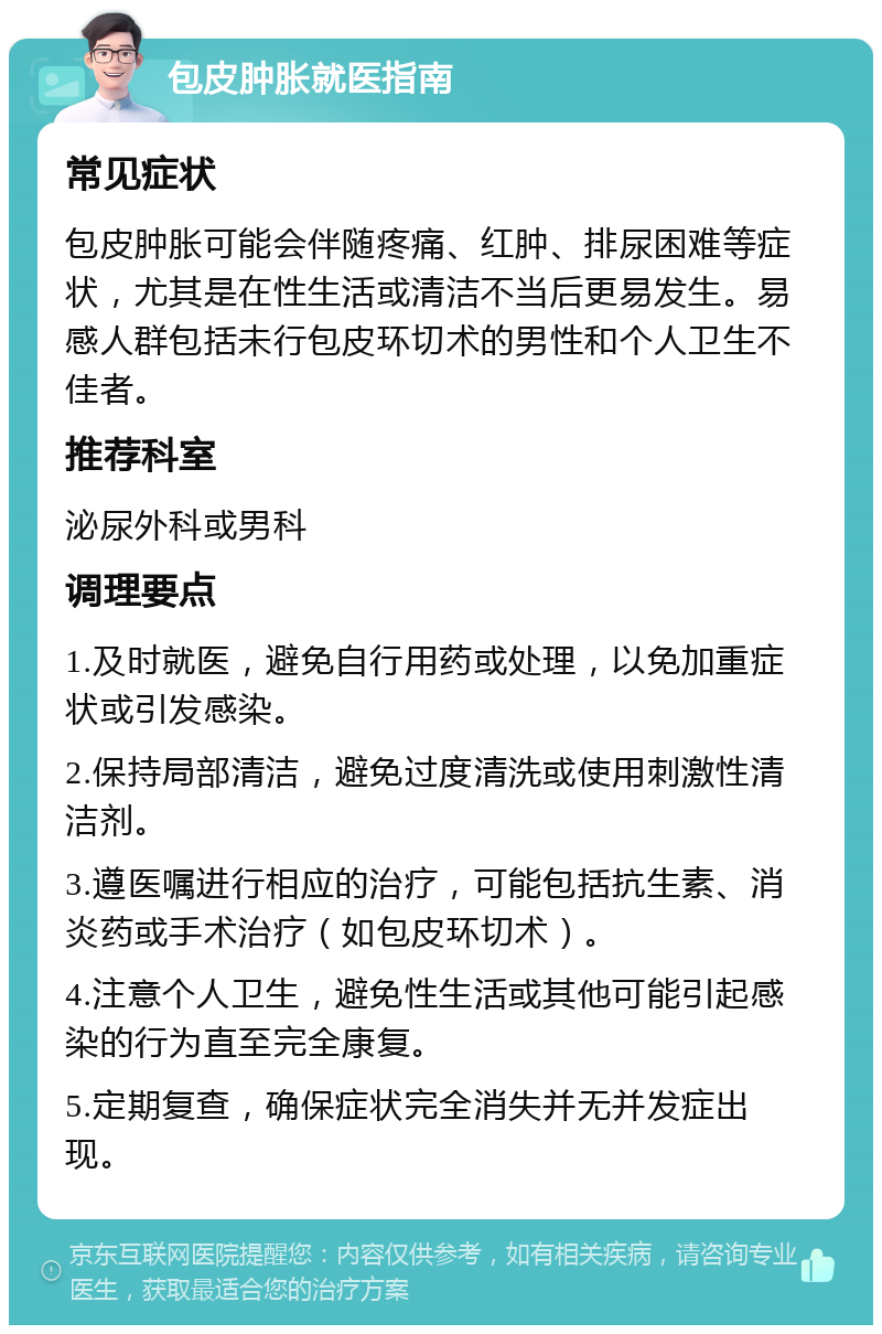 包皮肿胀就医指南 常见症状 包皮肿胀可能会伴随疼痛、红肿、排尿困难等症状，尤其是在性生活或清洁不当后更易发生。易感人群包括未行包皮环切术的男性和个人卫生不佳者。 推荐科室 泌尿外科或男科 调理要点 1.及时就医，避免自行用药或处理，以免加重症状或引发感染。 2.保持局部清洁，避免过度清洗或使用刺激性清洁剂。 3.遵医嘱进行相应的治疗，可能包括抗生素、消炎药或手术治疗（如包皮环切术）。 4.注意个人卫生，避免性生活或其他可能引起感染的行为直至完全康复。 5.定期复查，确保症状完全消失并无并发症出现。