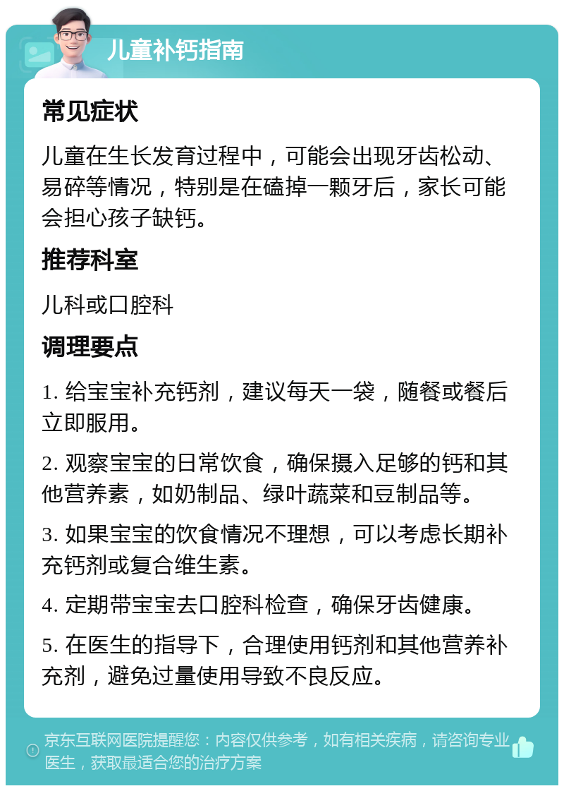 儿童补钙指南 常见症状 儿童在生长发育过程中，可能会出现牙齿松动、易碎等情况，特别是在磕掉一颗牙后，家长可能会担心孩子缺钙。 推荐科室 儿科或口腔科 调理要点 1. 给宝宝补充钙剂，建议每天一袋，随餐或餐后立即服用。 2. 观察宝宝的日常饮食，确保摄入足够的钙和其他营养素，如奶制品、绿叶蔬菜和豆制品等。 3. 如果宝宝的饮食情况不理想，可以考虑长期补充钙剂或复合维生素。 4. 定期带宝宝去口腔科检查，确保牙齿健康。 5. 在医生的指导下，合理使用钙剂和其他营养补充剂，避免过量使用导致不良反应。