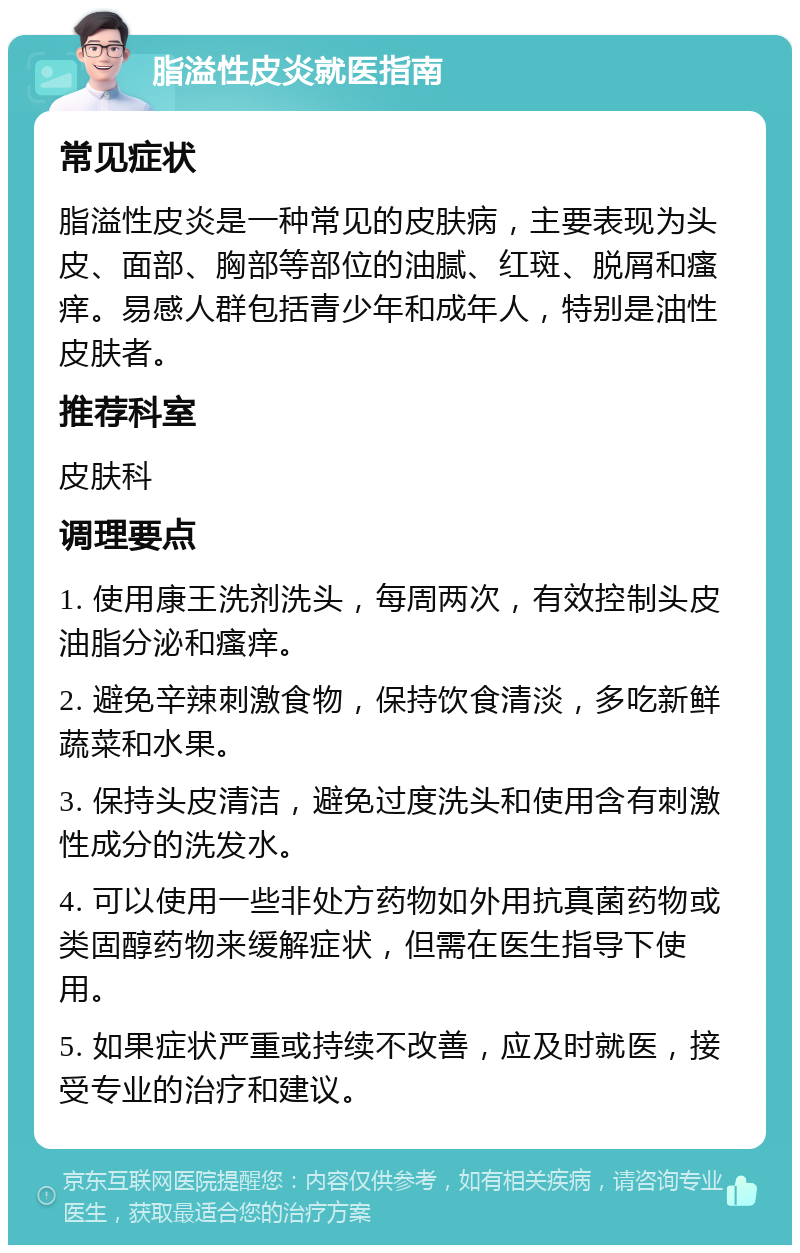 脂溢性皮炎就医指南 常见症状 脂溢性皮炎是一种常见的皮肤病，主要表现为头皮、面部、胸部等部位的油腻、红斑、脱屑和瘙痒。易感人群包括青少年和成年人，特别是油性皮肤者。 推荐科室 皮肤科 调理要点 1. 使用康王洗剂洗头，每周两次，有效控制头皮油脂分泌和瘙痒。 2. 避免辛辣刺激食物，保持饮食清淡，多吃新鲜蔬菜和水果。 3. 保持头皮清洁，避免过度洗头和使用含有刺激性成分的洗发水。 4. 可以使用一些非处方药物如外用抗真菌药物或类固醇药物来缓解症状，但需在医生指导下使用。 5. 如果症状严重或持续不改善，应及时就医，接受专业的治疗和建议。