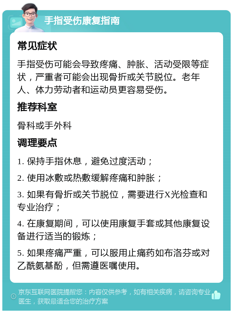 手指受伤康复指南 常见症状 手指受伤可能会导致疼痛、肿胀、活动受限等症状，严重者可能会出现骨折或关节脱位。老年人、体力劳动者和运动员更容易受伤。 推荐科室 骨科或手外科 调理要点 1. 保持手指休息，避免过度活动； 2. 使用冰敷或热敷缓解疼痛和肿胀； 3. 如果有骨折或关节脱位，需要进行X光检查和专业治疗； 4. 在康复期间，可以使用康复手套或其他康复设备进行适当的锻炼； 5. 如果疼痛严重，可以服用止痛药如布洛芬或对乙酰氨基酚，但需遵医嘱使用。