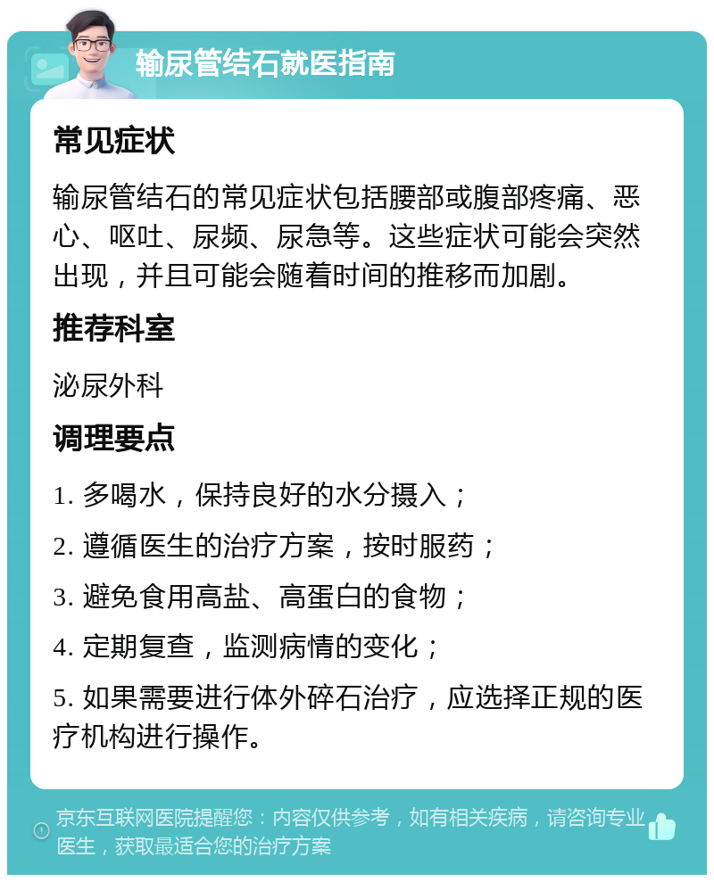 输尿管结石就医指南 常见症状 输尿管结石的常见症状包括腰部或腹部疼痛、恶心、呕吐、尿频、尿急等。这些症状可能会突然出现，并且可能会随着时间的推移而加剧。 推荐科室 泌尿外科 调理要点 1. 多喝水，保持良好的水分摄入； 2. 遵循医生的治疗方案，按时服药； 3. 避免食用高盐、高蛋白的食物； 4. 定期复查，监测病情的变化； 5. 如果需要进行体外碎石治疗，应选择正规的医疗机构进行操作。