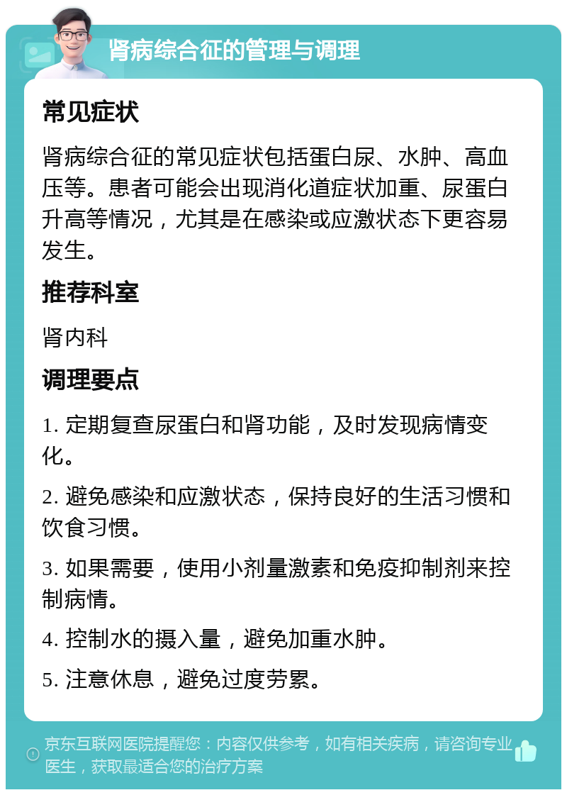 肾病综合征的管理与调理 常见症状 肾病综合征的常见症状包括蛋白尿、水肿、高血压等。患者可能会出现消化道症状加重、尿蛋白升高等情况，尤其是在感染或应激状态下更容易发生。 推荐科室 肾内科 调理要点 1. 定期复查尿蛋白和肾功能，及时发现病情变化。 2. 避免感染和应激状态，保持良好的生活习惯和饮食习惯。 3. 如果需要，使用小剂量激素和免疫抑制剂来控制病情。 4. 控制水的摄入量，避免加重水肿。 5. 注意休息，避免过度劳累。