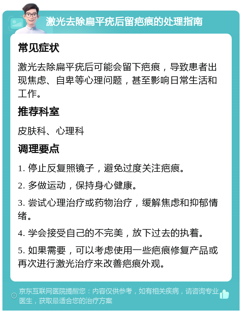 激光去除扁平疣后留疤痕的处理指南 常见症状 激光去除扁平疣后可能会留下疤痕，导致患者出现焦虑、自卑等心理问题，甚至影响日常生活和工作。 推荐科室 皮肤科、心理科 调理要点 1. 停止反复照镜子，避免过度关注疤痕。 2. 多做运动，保持身心健康。 3. 尝试心理治疗或药物治疗，缓解焦虑和抑郁情绪。 4. 学会接受自己的不完美，放下过去的执着。 5. 如果需要，可以考虑使用一些疤痕修复产品或再次进行激光治疗来改善疤痕外观。