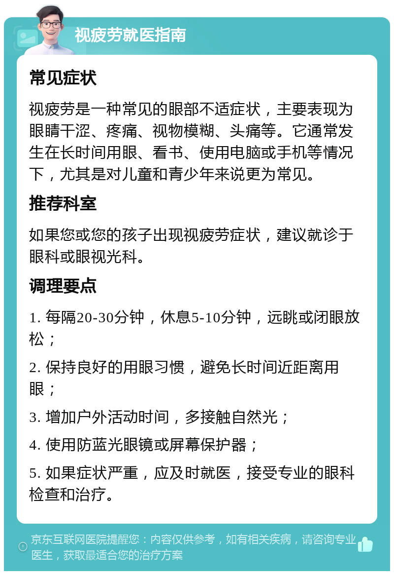 视疲劳就医指南 常见症状 视疲劳是一种常见的眼部不适症状，主要表现为眼睛干涩、疼痛、视物模糊、头痛等。它通常发生在长时间用眼、看书、使用电脑或手机等情况下，尤其是对儿童和青少年来说更为常见。 推荐科室 如果您或您的孩子出现视疲劳症状，建议就诊于眼科或眼视光科。 调理要点 1. 每隔20-30分钟，休息5-10分钟，远眺或闭眼放松； 2. 保持良好的用眼习惯，避免长时间近距离用眼； 3. 增加户外活动时间，多接触自然光； 4. 使用防蓝光眼镜或屏幕保护器； 5. 如果症状严重，应及时就医，接受专业的眼科检查和治疗。