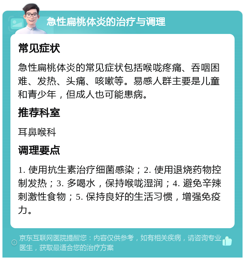 急性扁桃体炎的治疗与调理 常见症状 急性扁桃体炎的常见症状包括喉咙疼痛、吞咽困难、发热、头痛、咳嗽等。易感人群主要是儿童和青少年，但成人也可能患病。 推荐科室 耳鼻喉科 调理要点 1. 使用抗生素治疗细菌感染；2. 使用退烧药物控制发热；3. 多喝水，保持喉咙湿润；4. 避免辛辣刺激性食物；5. 保持良好的生活习惯，增强免疫力。