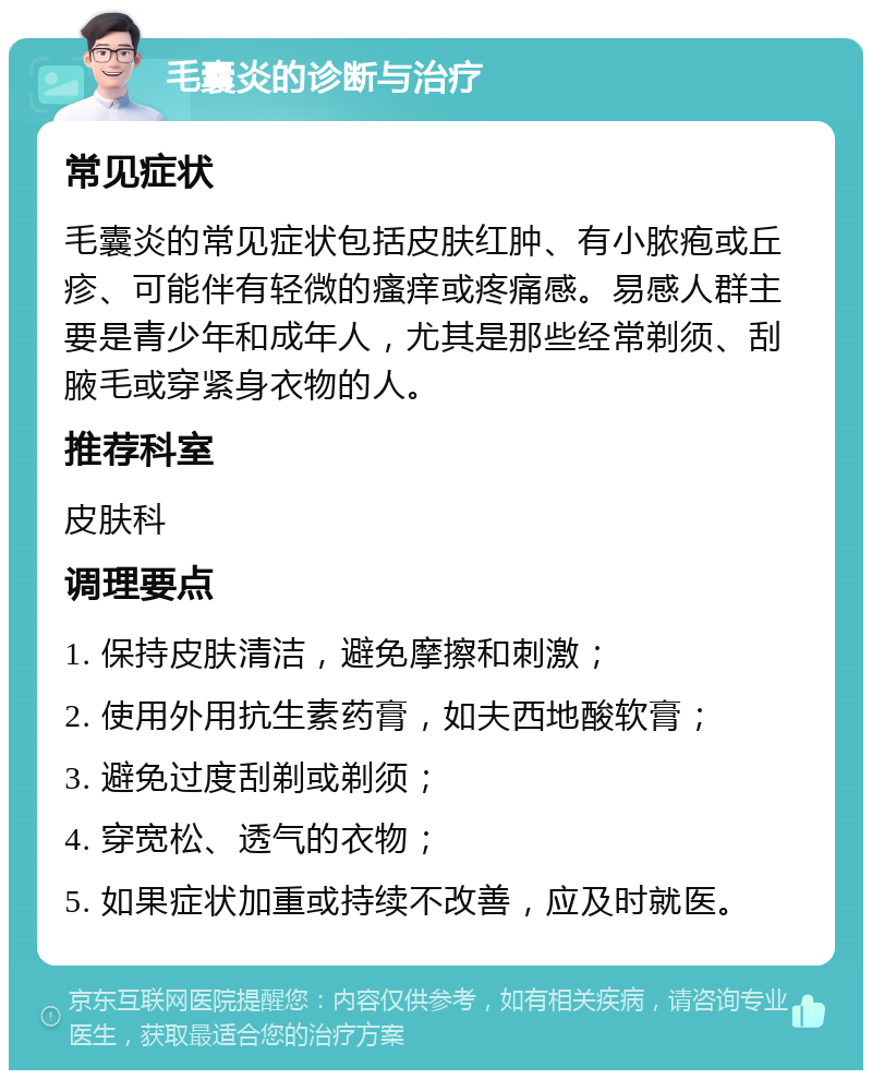 毛囊炎的诊断与治疗 常见症状 毛囊炎的常见症状包括皮肤红肿、有小脓疱或丘疹、可能伴有轻微的瘙痒或疼痛感。易感人群主要是青少年和成年人，尤其是那些经常剃须、刮腋毛或穿紧身衣物的人。 推荐科室 皮肤科 调理要点 1. 保持皮肤清洁，避免摩擦和刺激； 2. 使用外用抗生素药膏，如夫西地酸软膏； 3. 避免过度刮剃或剃须； 4. 穿宽松、透气的衣物； 5. 如果症状加重或持续不改善，应及时就医。