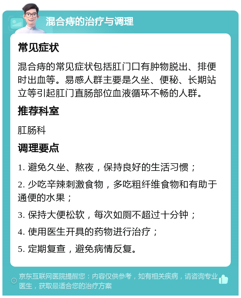 混合痔的治疗与调理 常见症状 混合痔的常见症状包括肛门口有肿物脱出、排便时出血等。易感人群主要是久坐、便秘、长期站立等引起肛门直肠部位血液循环不畅的人群。 推荐科室 肛肠科 调理要点 1. 避免久坐、熬夜，保持良好的生活习惯； 2. 少吃辛辣刺激食物，多吃粗纤维食物和有助于通便的水果； 3. 保持大便松软，每次如厕不超过十分钟； 4. 使用医生开具的药物进行治疗； 5. 定期复查，避免病情反复。