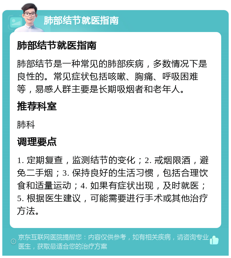 肺部结节就医指南 肺部结节就医指南 肺部结节是一种常见的肺部疾病，多数情况下是良性的。常见症状包括咳嗽、胸痛、呼吸困难等，易感人群主要是长期吸烟者和老年人。 推荐科室 肺科 调理要点 1. 定期复查，监测结节的变化；2. 戒烟限酒，避免二手烟；3. 保持良好的生活习惯，包括合理饮食和适量运动；4. 如果有症状出现，及时就医；5. 根据医生建议，可能需要进行手术或其他治疗方法。