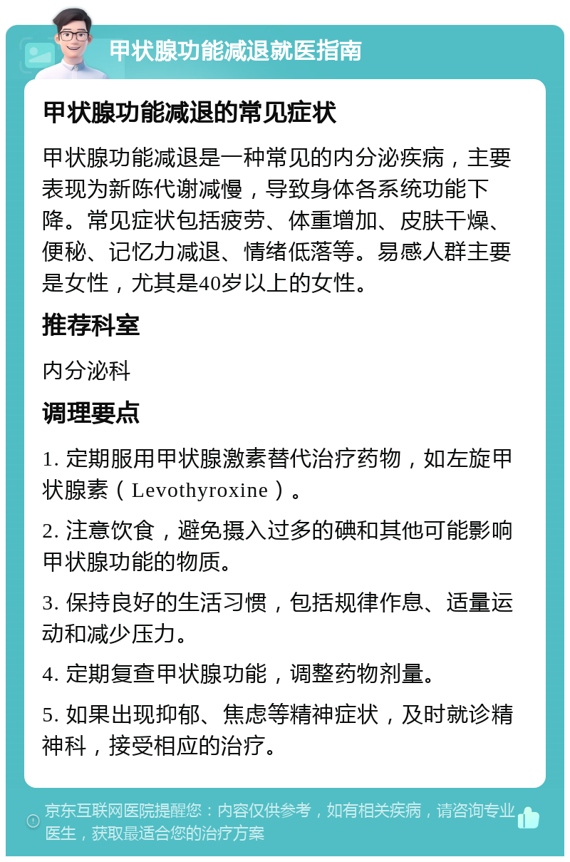 甲状腺功能减退就医指南 甲状腺功能减退的常见症状 甲状腺功能减退是一种常见的内分泌疾病，主要表现为新陈代谢减慢，导致身体各系统功能下降。常见症状包括疲劳、体重增加、皮肤干燥、便秘、记忆力减退、情绪低落等。易感人群主要是女性，尤其是40岁以上的女性。 推荐科室 内分泌科 调理要点 1. 定期服用甲状腺激素替代治疗药物，如左旋甲状腺素（Levothyroxine）。 2. 注意饮食，避免摄入过多的碘和其他可能影响甲状腺功能的物质。 3. 保持良好的生活习惯，包括规律作息、适量运动和减少压力。 4. 定期复查甲状腺功能，调整药物剂量。 5. 如果出现抑郁、焦虑等精神症状，及时就诊精神科，接受相应的治疗。