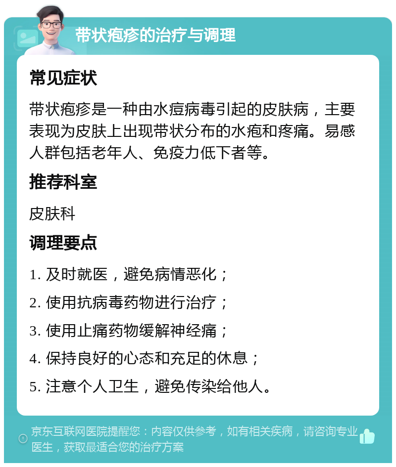 带状疱疹的治疗与调理 常见症状 带状疱疹是一种由水痘病毒引起的皮肤病，主要表现为皮肤上出现带状分布的水疱和疼痛。易感人群包括老年人、免疫力低下者等。 推荐科室 皮肤科 调理要点 1. 及时就医，避免病情恶化； 2. 使用抗病毒药物进行治疗； 3. 使用止痛药物缓解神经痛； 4. 保持良好的心态和充足的休息； 5. 注意个人卫生，避免传染给他人。