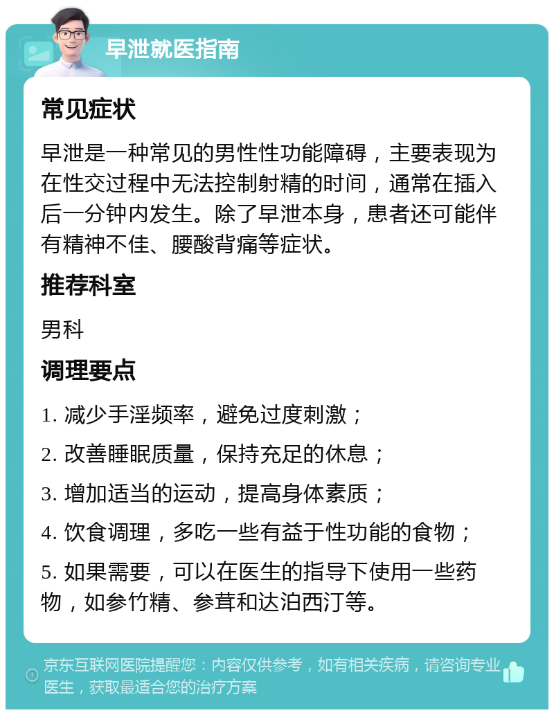 早泄就医指南 常见症状 早泄是一种常见的男性性功能障碍，主要表现为在性交过程中无法控制射精的时间，通常在插入后一分钟内发生。除了早泄本身，患者还可能伴有精神不佳、腰酸背痛等症状。 推荐科室 男科 调理要点 1. 减少手淫频率，避免过度刺激； 2. 改善睡眠质量，保持充足的休息； 3. 增加适当的运动，提高身体素质； 4. 饮食调理，多吃一些有益于性功能的食物； 5. 如果需要，可以在医生的指导下使用一些药物，如参竹精、参茸和达泊西汀等。