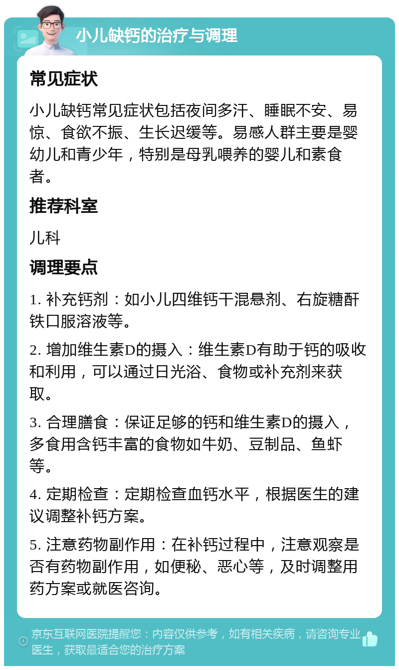 小儿缺钙的治疗与调理 常见症状 小儿缺钙常见症状包括夜间多汗、睡眠不安、易惊、食欲不振、生长迟缓等。易感人群主要是婴幼儿和青少年，特别是母乳喂养的婴儿和素食者。 推荐科室 儿科 调理要点 1. 补充钙剂：如小儿四维钙干混悬剂、右旋糖酐铁口服溶液等。 2. 增加维生素D的摄入：维生素D有助于钙的吸收和利用，可以通过日光浴、食物或补充剂来获取。 3. 合理膳食：保证足够的钙和维生素D的摄入，多食用含钙丰富的食物如牛奶、豆制品、鱼虾等。 4. 定期检查：定期检查血钙水平，根据医生的建议调整补钙方案。 5. 注意药物副作用：在补钙过程中，注意观察是否有药物副作用，如便秘、恶心等，及时调整用药方案或就医咨询。