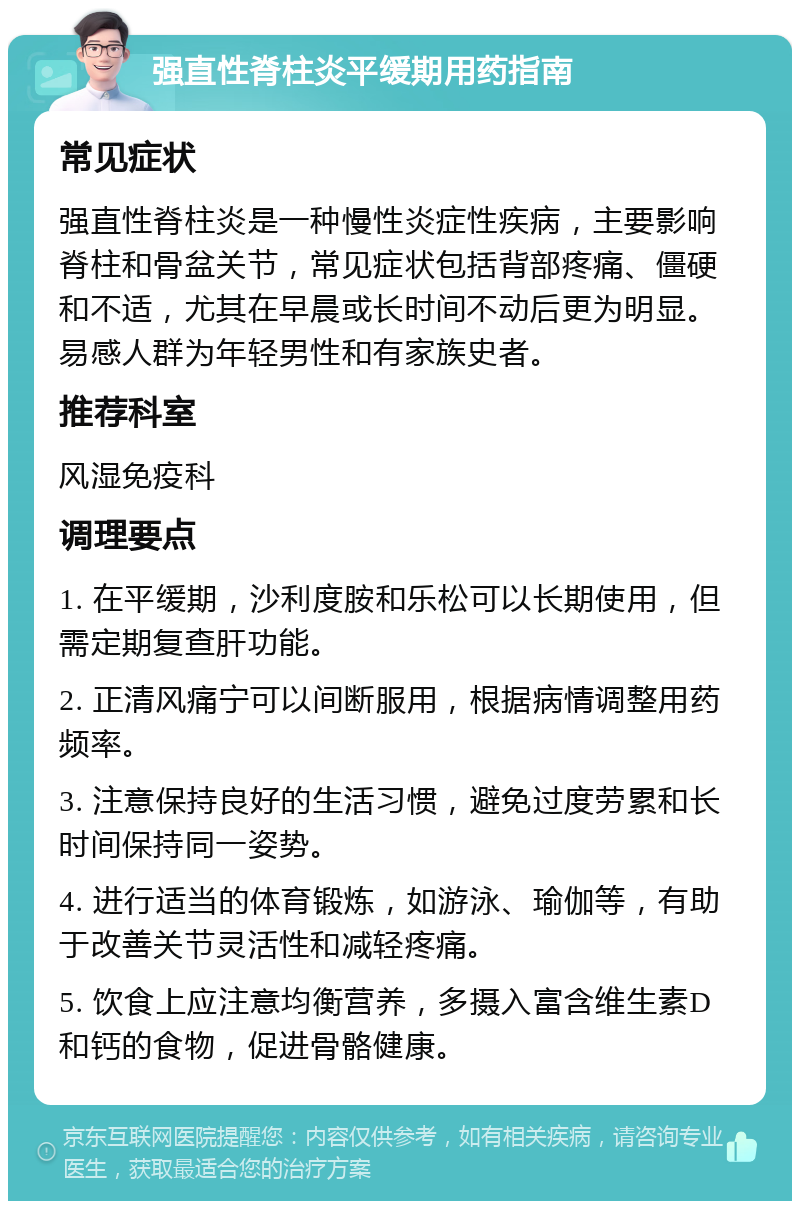 强直性脊柱炎平缓期用药指南 常见症状 强直性脊柱炎是一种慢性炎症性疾病，主要影响脊柱和骨盆关节，常见症状包括背部疼痛、僵硬和不适，尤其在早晨或长时间不动后更为明显。易感人群为年轻男性和有家族史者。 推荐科室 风湿免疫科 调理要点 1. 在平缓期，沙利度胺和乐松可以长期使用，但需定期复查肝功能。 2. 正清风痛宁可以间断服用，根据病情调整用药频率。 3. 注意保持良好的生活习惯，避免过度劳累和长时间保持同一姿势。 4. 进行适当的体育锻炼，如游泳、瑜伽等，有助于改善关节灵活性和减轻疼痛。 5. 饮食上应注意均衡营养，多摄入富含维生素D和钙的食物，促进骨骼健康。