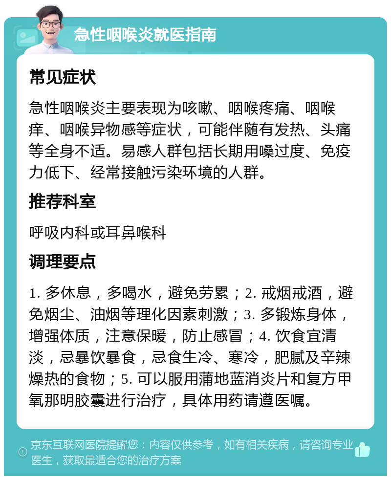 急性咽喉炎就医指南 常见症状 急性咽喉炎主要表现为咳嗽、咽喉疼痛、咽喉痒、咽喉异物感等症状，可能伴随有发热、头痛等全身不适。易感人群包括长期用嗓过度、免疫力低下、经常接触污染环境的人群。 推荐科室 呼吸内科或耳鼻喉科 调理要点 1. 多休息，多喝水，避免劳累；2. 戒烟戒酒，避免烟尘、油烟等理化因素刺激；3. 多锻炼身体，增强体质，注意保暖，防止感冒；4. 饮食宜清淡，忌暴饮暴食，忌食生冷、寒冷，肥腻及辛辣燥热的食物；5. 可以服用蒲地蓝消炎片和复方甲氧那明胶囊进行治疗，具体用药请遵医嘱。