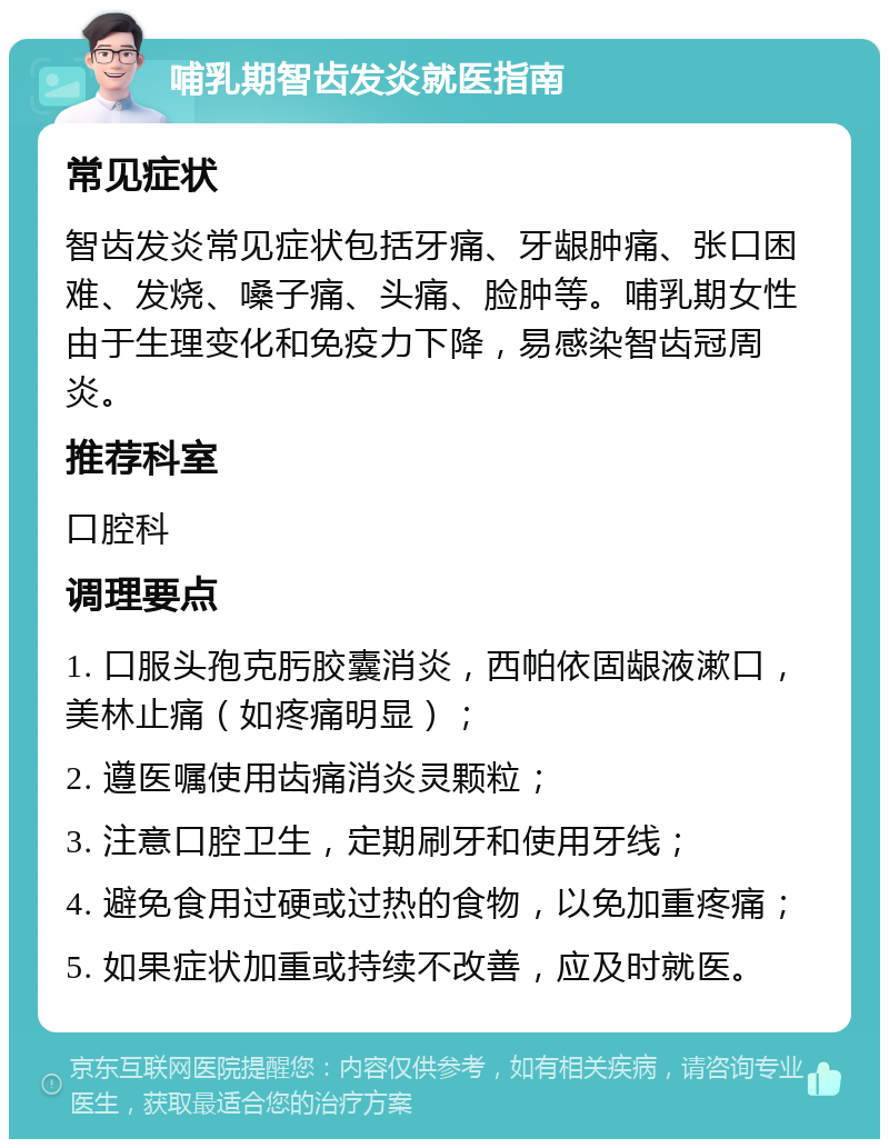 哺乳期智齿发炎就医指南 常见症状 智齿发炎常见症状包括牙痛、牙龈肿痛、张口困难、发烧、嗓子痛、头痛、脸肿等。哺乳期女性由于生理变化和免疫力下降，易感染智齿冠周炎。 推荐科室 口腔科 调理要点 1. 口服头孢克肟胶囊消炎，西帕依固龈液漱口，美林止痛（如疼痛明显）； 2. 遵医嘱使用齿痛消炎灵颗粒； 3. 注意口腔卫生，定期刷牙和使用牙线； 4. 避免食用过硬或过热的食物，以免加重疼痛； 5. 如果症状加重或持续不改善，应及时就医。