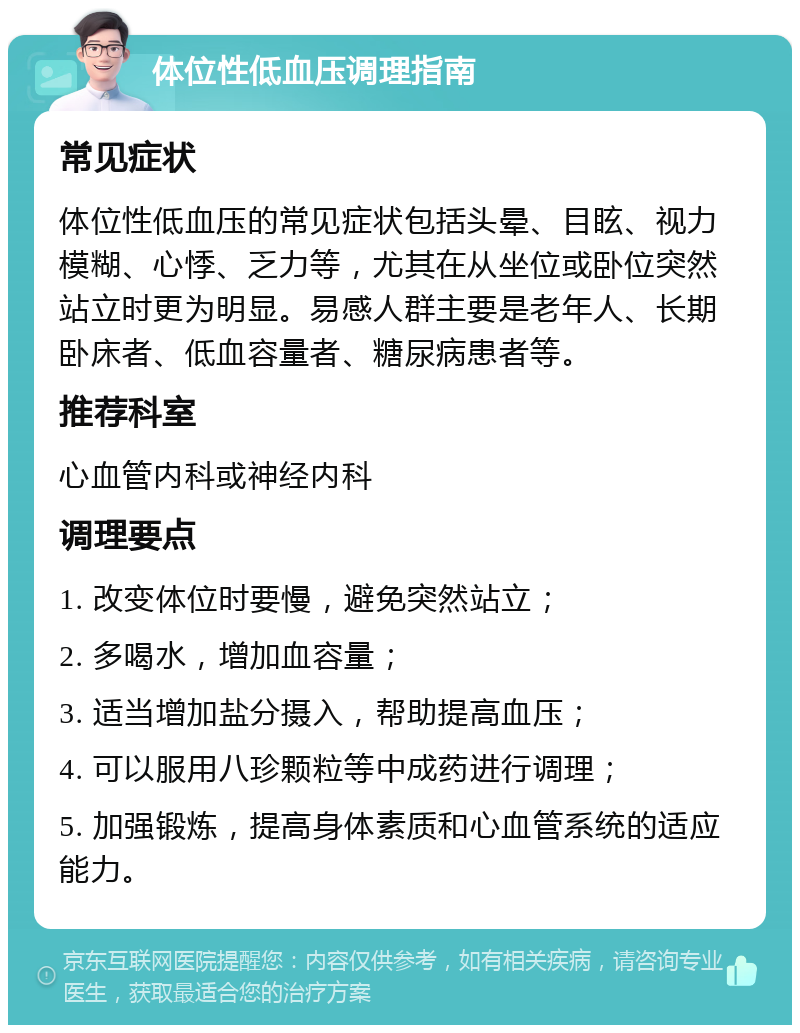 体位性低血压调理指南 常见症状 体位性低血压的常见症状包括头晕、目眩、视力模糊、心悸、乏力等，尤其在从坐位或卧位突然站立时更为明显。易感人群主要是老年人、长期卧床者、低血容量者、糖尿病患者等。 推荐科室 心血管内科或神经内科 调理要点 1. 改变体位时要慢，避免突然站立； 2. 多喝水，增加血容量； 3. 适当增加盐分摄入，帮助提高血压； 4. 可以服用八珍颗粒等中成药进行调理； 5. 加强锻炼，提高身体素质和心血管系统的适应能力。