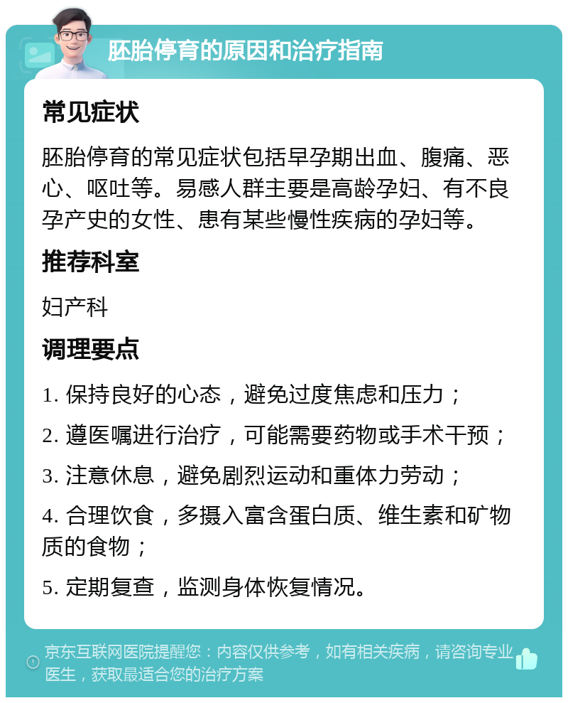 胚胎停育的原因和治疗指南 常见症状 胚胎停育的常见症状包括早孕期出血、腹痛、恶心、呕吐等。易感人群主要是高龄孕妇、有不良孕产史的女性、患有某些慢性疾病的孕妇等。 推荐科室 妇产科 调理要点 1. 保持良好的心态，避免过度焦虑和压力； 2. 遵医嘱进行治疗，可能需要药物或手术干预； 3. 注意休息，避免剧烈运动和重体力劳动； 4. 合理饮食，多摄入富含蛋白质、维生素和矿物质的食物； 5. 定期复查，监测身体恢复情况。