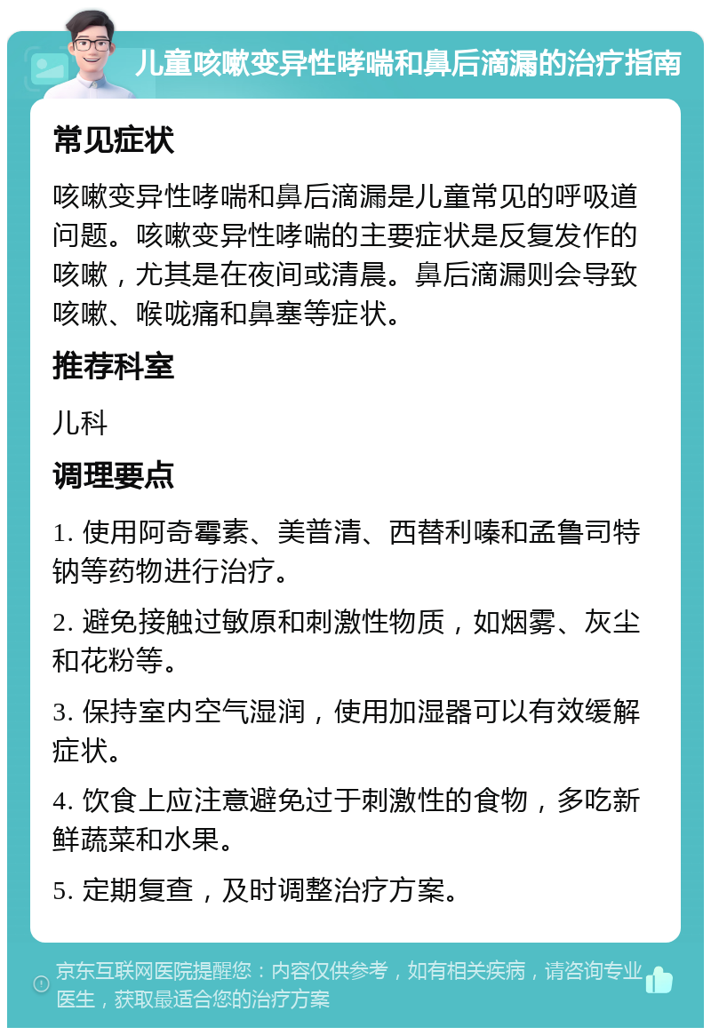 儿童咳嗽变异性哮喘和鼻后滴漏的治疗指南 常见症状 咳嗽变异性哮喘和鼻后滴漏是儿童常见的呼吸道问题。咳嗽变异性哮喘的主要症状是反复发作的咳嗽，尤其是在夜间或清晨。鼻后滴漏则会导致咳嗽、喉咙痛和鼻塞等症状。 推荐科室 儿科 调理要点 1. 使用阿奇霉素、美普清、西替利嗪和孟鲁司特钠等药物进行治疗。 2. 避免接触过敏原和刺激性物质，如烟雾、灰尘和花粉等。 3. 保持室内空气湿润，使用加湿器可以有效缓解症状。 4. 饮食上应注意避免过于刺激性的食物，多吃新鲜蔬菜和水果。 5. 定期复查，及时调整治疗方案。