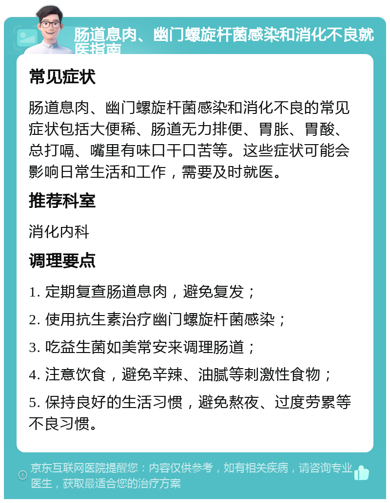 肠道息肉、幽门螺旋杆菌感染和消化不良就医指南 常见症状 肠道息肉、幽门螺旋杆菌感染和消化不良的常见症状包括大便稀、肠道无力排便、胃胀、胃酸、总打嗝、嘴里有味口干口苦等。这些症状可能会影响日常生活和工作，需要及时就医。 推荐科室 消化内科 调理要点 1. 定期复查肠道息肉，避免复发； 2. 使用抗生素治疗幽门螺旋杆菌感染； 3. 吃益生菌如美常安来调理肠道； 4. 注意饮食，避免辛辣、油腻等刺激性食物； 5. 保持良好的生活习惯，避免熬夜、过度劳累等不良习惯。